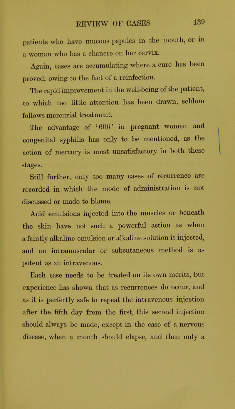 patients who have mucous papules in the mouth, or in a woman who has a chancre on her cei-vix. Again, cases are accumulating where a cure has been proved, owing to the fact of a reinfection. The rapid improvement in the well-being of the patient, to which too little attention has been drawn, seldom follows mercurial treatment. The advantage of '606' in pregnant women and congenital syphihs has only to be mentioned, as the action of mercury is most unsatisfactory in both these stages. Still further, only too many cases of recurrence are recorded in which the mode of administration is not discussed or made to blame. Acid emulsions injected into the muscles or beneath the skin have not such a powerful action as when a faintly alkahne emulsion or alkaUne solution is injected, and no intramuscular or subcutaneous method is as potent as an intravenous. Each case needs to be treated on its own merits, hut experience has shown that as recurrences do occur, and as it is perfectly safe to repeat the intravenous injection after the fifth day from the first, this second injection should always be made, except in the case of a nervous disease, when a month should elapse, and then only a