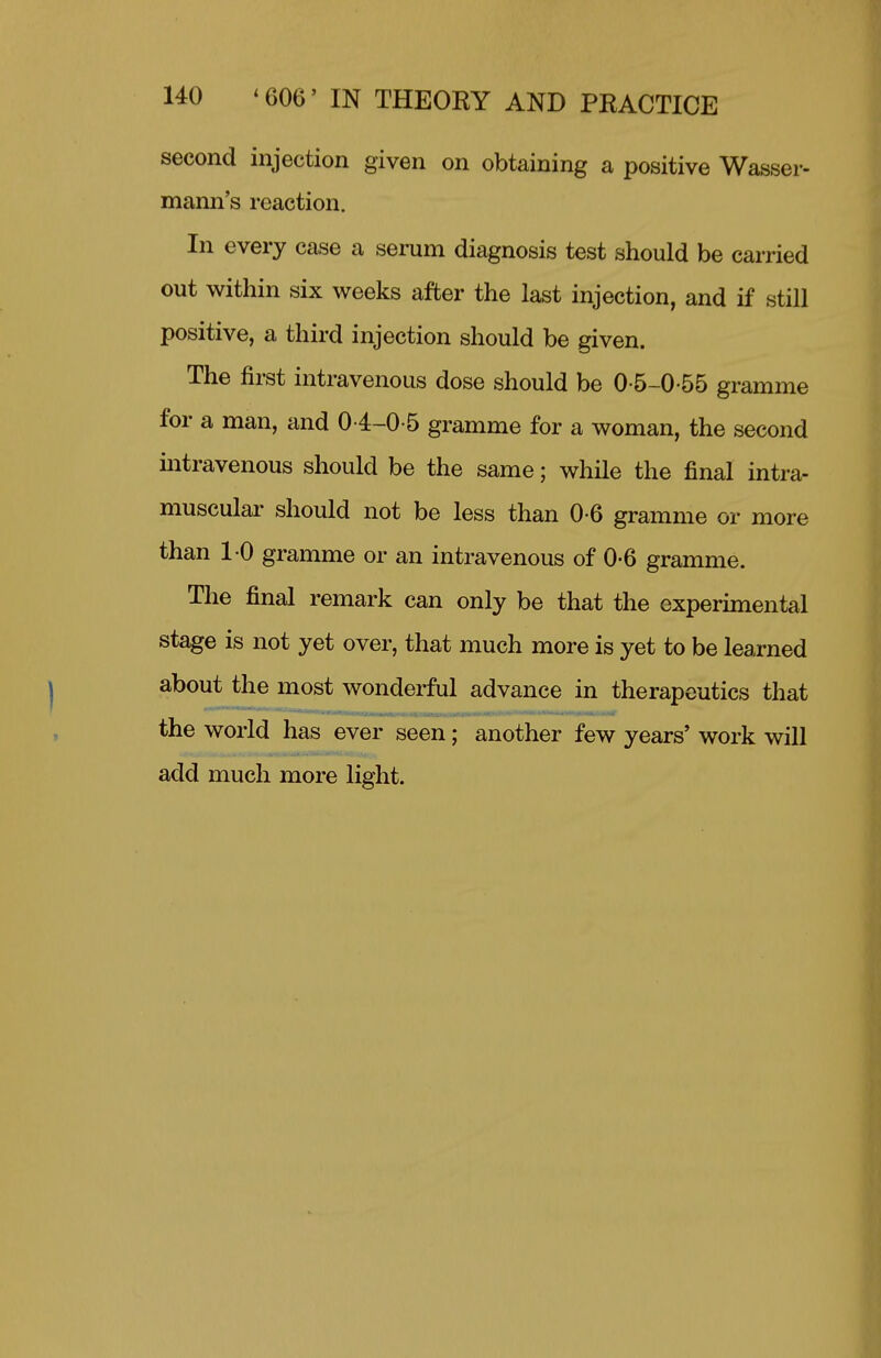 second injection given on obtaining a positive Wasser- mann's reaction. In every case a serum diagnosis test should be carried out within six weeks after the last injection, and if still positive, a third injection should be given. The first intravenous dose should be 0-5-0-55 gramme for a man, and 04-0-5 gramme for a woman, the second intravenous should be the same; while the final intra- muscular should not be less than 0-6 gramme or more than 10 gramme or an intravenous of 0-6 gramme. The final remark can only be that the experimental stage is not yet over, that much more is yet to be learned about the most wonderful advance in therapeutics that the world has ever seen; another few years' work will add much more light.