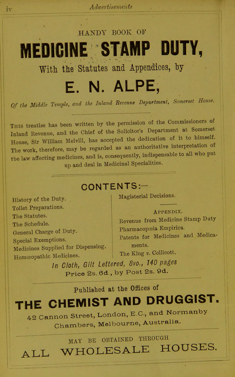 iv HANDY BOOK OF MEDICINE STAMP DUTY, Witli tlie Statutes and Appendices, by E. N. ALPE, Of the Middle Temple, and tJie Inland Eevenue Department, Somerset House. This treatise has been written by the permission of the Commissioners of Inland Revenue, and the Chief of the Solicitor's Department at Somerset House Sir William Melvill, has accepted the dedication of it to himself. The work, therefore, may be regarded as an authoritative interpretation o tbe law affecting medicines, and is, consequently, indispensable to all who put up and deal in Medicinal Specialities. CONTENTS:- History of the Duty. Toilet Preparations. The Statutes. The Schedule. General Charge of Duty. Special Exemptions. Medicines Supplied for Dispensing Homoeopathic Medicines. Magisterial Decisions. Appendix. Revenue from Medicine Stamp Duty Pharmacopoeia Empirica. Patents for Medicines and Medica- ments. The King v. CoUicott. In Cloth, Gilt Lettered, 8vo., 140 pa^es Price 2s. 6d., by Post 2s. 9d. Published at the Offices of THE CHEMIST AND DRUGGIST, 42 cannon Street, London. E.C, and Normanby Chambers, Melbourne, Australia. MAY BE OBTAINED THROUGH ALL WHOLESALE HOUSES.