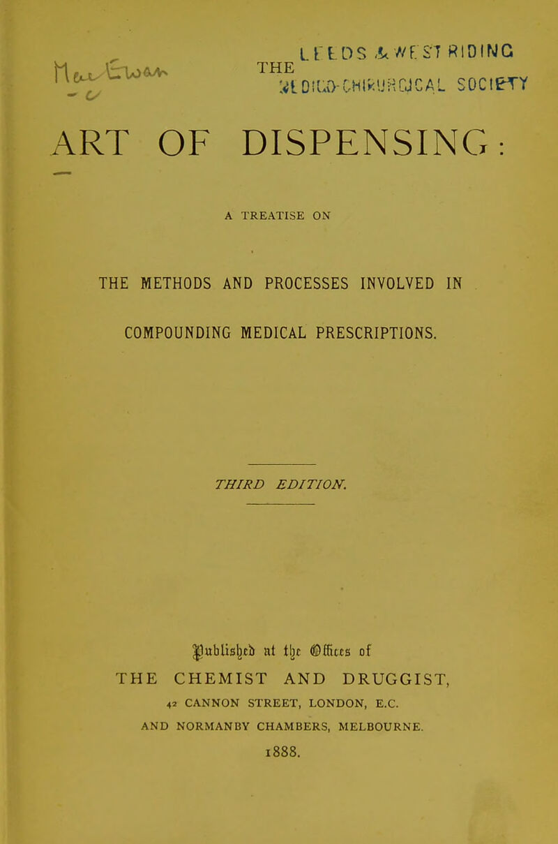 Lt LDS -!<//F.ST RIDING ^J^^^ ^^^^t-DiUO-CHtkUHCJCAL SOCIETY ART OF DISPENSING: A TREATISE ON THE METHODS AND PROCESSES INVOLVED IN COMPOUNDING MEDICAL PRESCRIPTIONS. THIRD EDITION. IJublisljcb at Wit ®ffi«s of THE CHEMIST AND DRUGGIST, 42 CANNON STREET, LONDON, E.G. AND NORMANBY CHAMBERS, MELBOURNE. 1888.