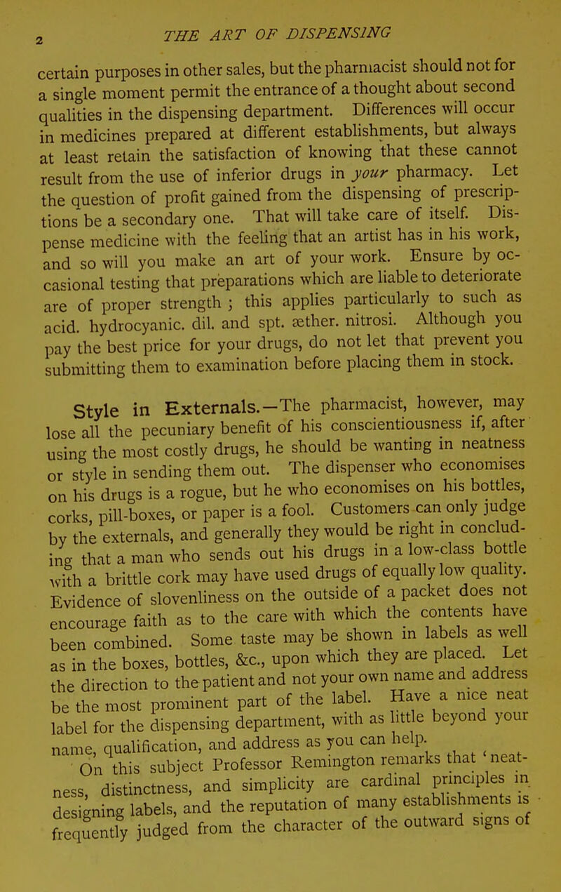 certain purposes in other sales, but the pharmacist should not for a single moment permit the entrance of a thought about second qualities in the dispensing department. Differences will occur in medicines prepared at different establishments, but always at least retain the satisfaction of knowing that these cannot result from the use of inferior drugs in your pharmacy. Let the question of profit gained from the dispensing of prescrip- tions be a secondary one. That will take care of itself Dis- pense medicine with the feeling that an artist has in his work, and so will you make an art of your work. Ensure by oc- cassional testing that preparations which are liable to deteriorate are of proper strength ; this applies particularly to such as acid hydrocyanic, dil. and spt. sether. nitrosi. Although you pay the best price for your drugs, do not let that prevent you submitting them to examination before placing them m stock. Style in Externals.-The pharmacist, however, may lose all the pecuniary benefit of his conscientiousness if, after using the most costly drugs, he should be wanting m neatness or style in sending them out. The dispenser who economises on his drugs is a rogue, but he who economises on his bottles, corks, pill-boxes, or paper is a fool. Customers can only judge by the externals, and generally they would be right in conclud- ine that a man who sends out his drugs in a low-class bottle Avith a brittle cork may have used drugs of equally low quality. Evidence of slovenliness on the outside of a packet does not encourage faith as to the care with which the contents have been combined. Some taste may be shown m labels as wel as in the boxes, bottles, &c., upon which they are Placed Let the direction to the patient and not your own name and address be the most prominent part of the label. Have a nice neat label for the dispensing department, with as htt e beyond your name, qualification, and address as you can help On this subject Professor Remington remarks that neat- ness, distinctness, and simplicity are cardinal prmciples in designing labels, and the reputation of many establishments is fre uently judged from the character of the outward signs of