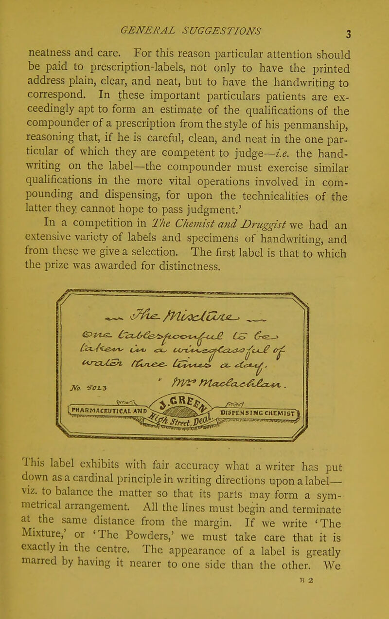 neatness and care. For this reason particular attention should be paid to prescription-labels, not only to have the printed address plain, clear, and neat, but to have the handwriting to correspond. In these important particulars patients are ex- ceedingly apt to form an estimate of the qualifications of the compounder of a prescription from the style of his penmanship, reasoning that, if he is careful, clean, and neat in the one par- ticular of which they are competent to judge—z>. the hand- writing on the label—the compounder must exercise similar qualifications in the more vital operations involved in com- pounding and dispensing, for upon the technicalities of the latter they cannot hope to pass judgment.' In a competition in The Chemist and Druggist we had an extensive variety of labels and specimens of handwriting, and from these we give a selection. The first label is that to which the prize was awarded for distinctness. ,^ / (If [PHARMACEUTlCAt AXdV.!^^^^^ nisPENSI NC CHEMIST] This label exhibits with fair accuracy what a writer has put down as a cardinal principle in writing directions upon a label- viz, to balance the matter so that its parts may form a sym- metrical arrangement. All the lines must begin and terminate at the same distance from the margin. If we write 'The Mixture,' or 'The Powders,' we must take care that it is exactly in the centre. The appearance of a label is greatly marred by having it nearer to one side than the other. We R 2