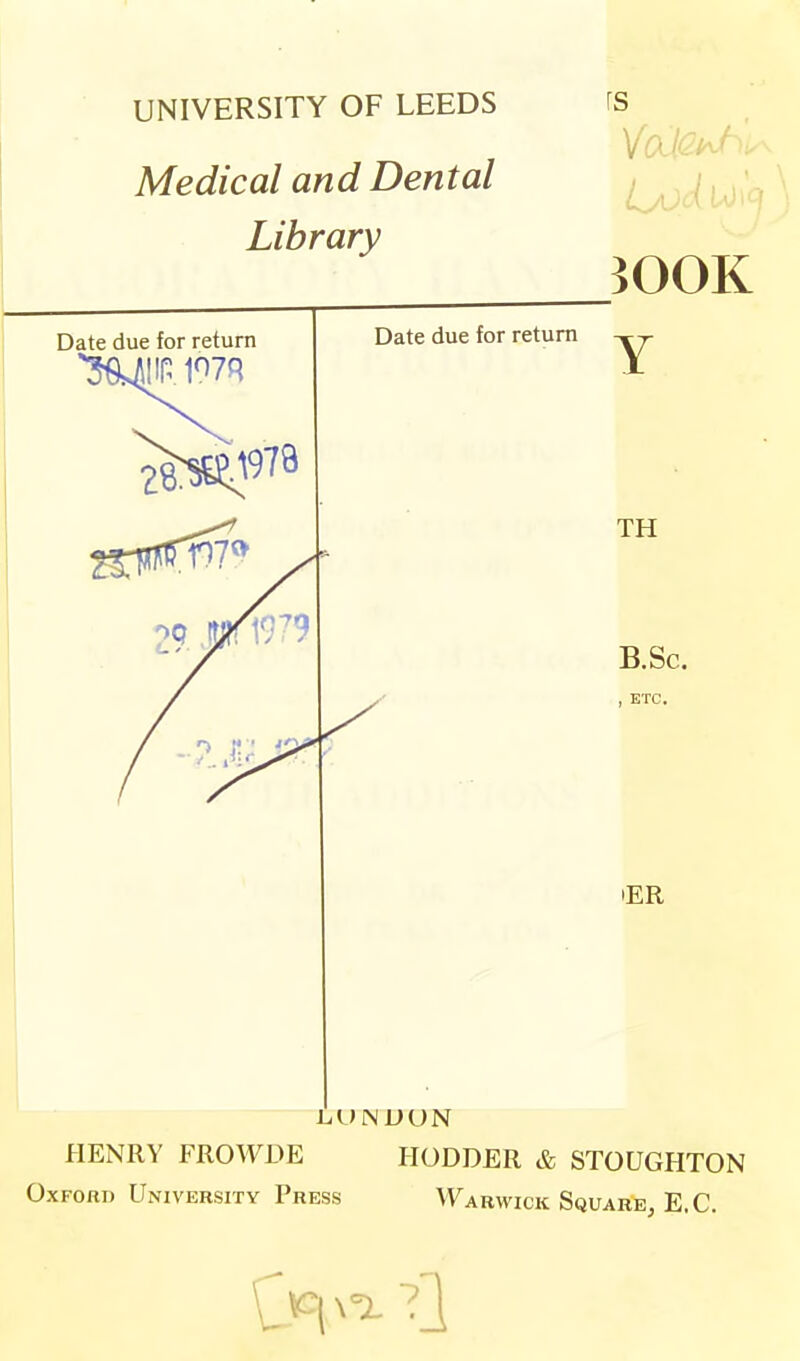 UNIVERSITY OF LEEDS Medical and Dental Library rs Date due for return Date due for return iOOK Y TH B.Sc. , ETC, L,UINUUN HENRY FROWDE HODDER & STOUGHTON Oxford University Press V^arwick Square, E.G.