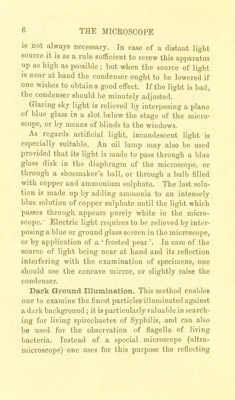 IS not always necessary. In case of a distant light source it is as a rule sufScient to screw this apparatus up as high as possible ; but when the source of light IS near at hand the condenser ought to be lowered if one wishes to obtain a good effect. If the light is bad, the condenser should be minutely adjusted. Glaring sky light is relieved by interposing a plane of blue glass in a slot below the stage of the micro- scope, or by means of blinds to the windows. As regards artificial light, incandescent light is especially suitable. An oil lamp may also be used provided that its light is made to pass through a blue glass disk in the diaphragm of the microscope, or through a shoemaker's ball, or through a bulb filled with copper and ammonium sulphate. The last solu- tion is made up by adding ammonia to an intensely blue solution of copper sulphate until the light which passes through, appears purely white in the micro- scope. Electric light requires to be relieved by inter- posing a blue or ground glass screen in the microscope, or by application of a ' frosted pear '. In case of the source of light being near at hand and its reflection interfering with the examination of specimens, one should use the concave mirror, or slightly raise the condenser. Dark Ground Illumination. This method enables one to examine the finest particles illuminated against a dark background; it is particularly valuable in search- ing for living spirochaetes of Syphilis, and can also be used for the observation of fiagella of living bacteria. Instead of a special microscope (ultra- microscope) one uses for this purpose the reflecting