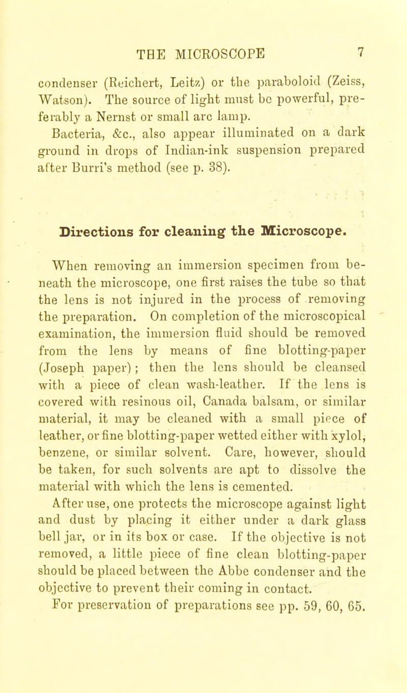 condenser (Reichert, Leitz) or the paraboloid (Zeiss, Watson). The source of light must bo powerful, pre- ferably a Nernst or small arc lamp. Bacteria, &c., also appear illuminated on a dark ground in drops of Indian-ink suspension prepared after Burri's method (see p. 38). Directions for cleaning the Microscope. When removing an immersion specimen from be- neath the microscope, one first raises the tube so that the lens is not injured in the process of i-emoving the preparation. On completion of the microscopical examination, the immersion fluid should be removed from the lens by means of fine blotting-paper (Joseph paper); then the lens should be cleansed with a piece of clean wash-leather. If the lens is covered with resinous oil, Canada balsam, or similar material, it may be cleaned with a small piece of leather, or fine blotting-paper wetted either with xylol, benzene, or similar solvent. Care, however, should be taken, for such solvents are apt to dissolve the material with which the lens is cemented. After use, one protects the microscope against light and dust by placing it either under a dark glass bell jar, or in its box or case. If the objective is not i-emoved, a little piece of fine clean blotting-paper should be placed between the Abbe condenser and the objective to prevent their coming in contact. For preservation of ijreparations see pp. 59, 60, 65.