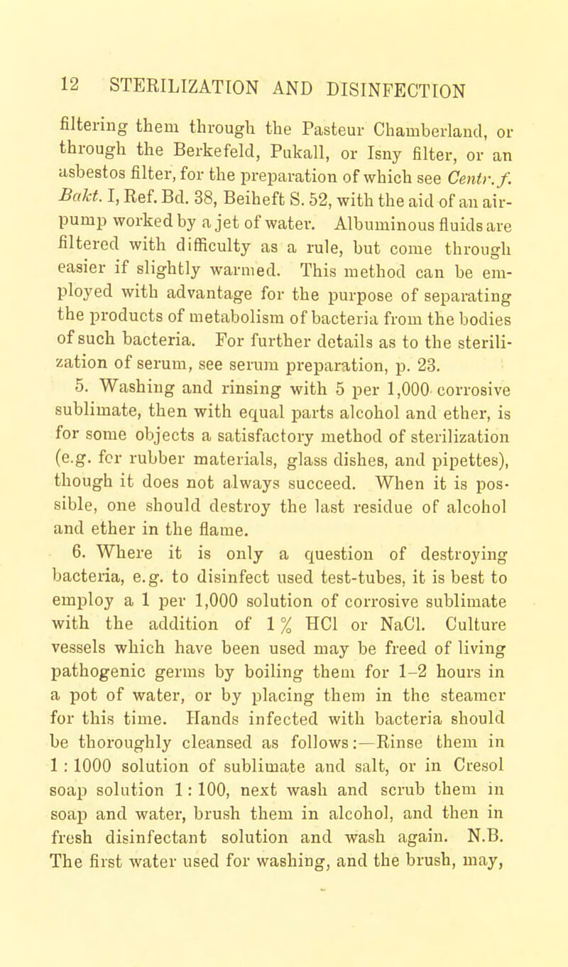 filtering them through the Pasteur Chamberland, or through the Berkefeld, Pukall, or Isny filter, or an asbestos filter, for the preparation of which see Centr.f. Bakt. I, Ref. Bcl. 38, Beiheft S. 52, with the aid of an air- pump worked by a jet of water. Albuminous fluids are filtered with difficulty as a rule, but come through easier if slightly warmed. This method can be em- ployed with advantage for the purpose of separating the products of metabolism of bacteria from the bodies of such bacteria. For further details as to the sterili- zation of serum, see serum preparation, p. 23. 5. Washing and rinsing with 5 per 1,000 corrosive sublimate, then with equal parts alcohol and ether, is for some objects a satisfactory method of sterilization (e.g. for rubber materials, glass dishes, and pipettes), though it does not always succeed. When it is pos- sible, one should destroy the last residue of alcohol and ether in the flame. 6. Where it is only a question of destroying bacteria, e.g. to disinfect used test-tubes, it is best to employ a 1 per 1,000 solution of corrosive sublimate with the addition of 1% HCl or NaCl. Culture vessels which have been used may be freed of living pathogenic germs by boiling them for 1-2 hours in a pot of water, or by placing them in the steamer for this time. Hands infected with bacteria should be thoroughly cleansed as follows:—Rinse them in 1 : 1000 solution of sublimate and salt, or in Cresol soap solution 1: 100, next wash and scrub them in soap and water, brush them in alcohol, and then in fresh disinfectant solution and wash again. N.B. The first water used for washing, and the brush, may,