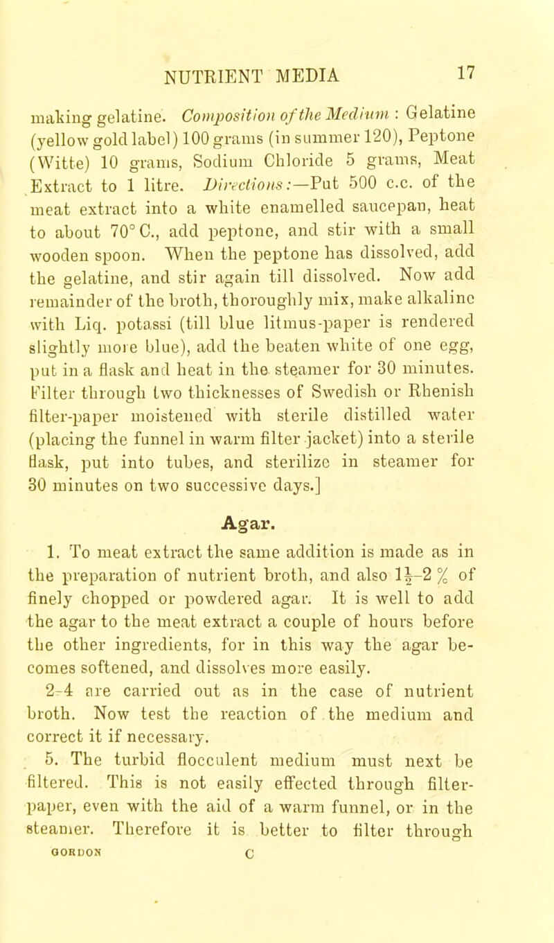 making gelatine. Composition of the Medium : Gelatine (yellow gold label) 100 grams (in summer 120), Peptone (Witte) 10 grams, Sodium Chloride 5 grams, Meat Extract to 1 litre. JJireclious :—Fat 500 c.c. of the meat extract into a white enamelled saucepan, heat to about 70° C, add peptone, and stir with a small wooden spoon. When the peptone has dissolved, add the gelatine, and stir again till dissolved. Now add remainder of the broth, thoroughly mix, make alkaline with Liq. potassi (till blue litmus-paper is rendered slightly more blue), add the beaten white of one egg, put in a flask and heat in the steamer for 30 minutes. Filter through two thicknesses of Swedish or Rhenish filter-paper moistened with sterile distilled water (placing the funnel in warm filter jacket) into a sterile Bask, i3ut into tubes, and sterilize in steamer for 30 minutes on two successive days.] Agar. 1. To meat extract the same addition is made as in the preparation of nutrient broth, and also l|-2 % of finely chopped or powdered agar. It is well to add the agar to the meat extract a couple of hours before the other ingredients, for in this way the agar be- comes softened, and dissolves more easily. 2-4 are carried out as in the case of nutrient broth. Now test the reaction of the medium and correct it if necessary. 5. The turbid flocculent medium must next be filtered. This is not easily effected through filter- paper, even with the aid of a warm funnel, or in the steamer. Therefore it is better to filter through GORDON C