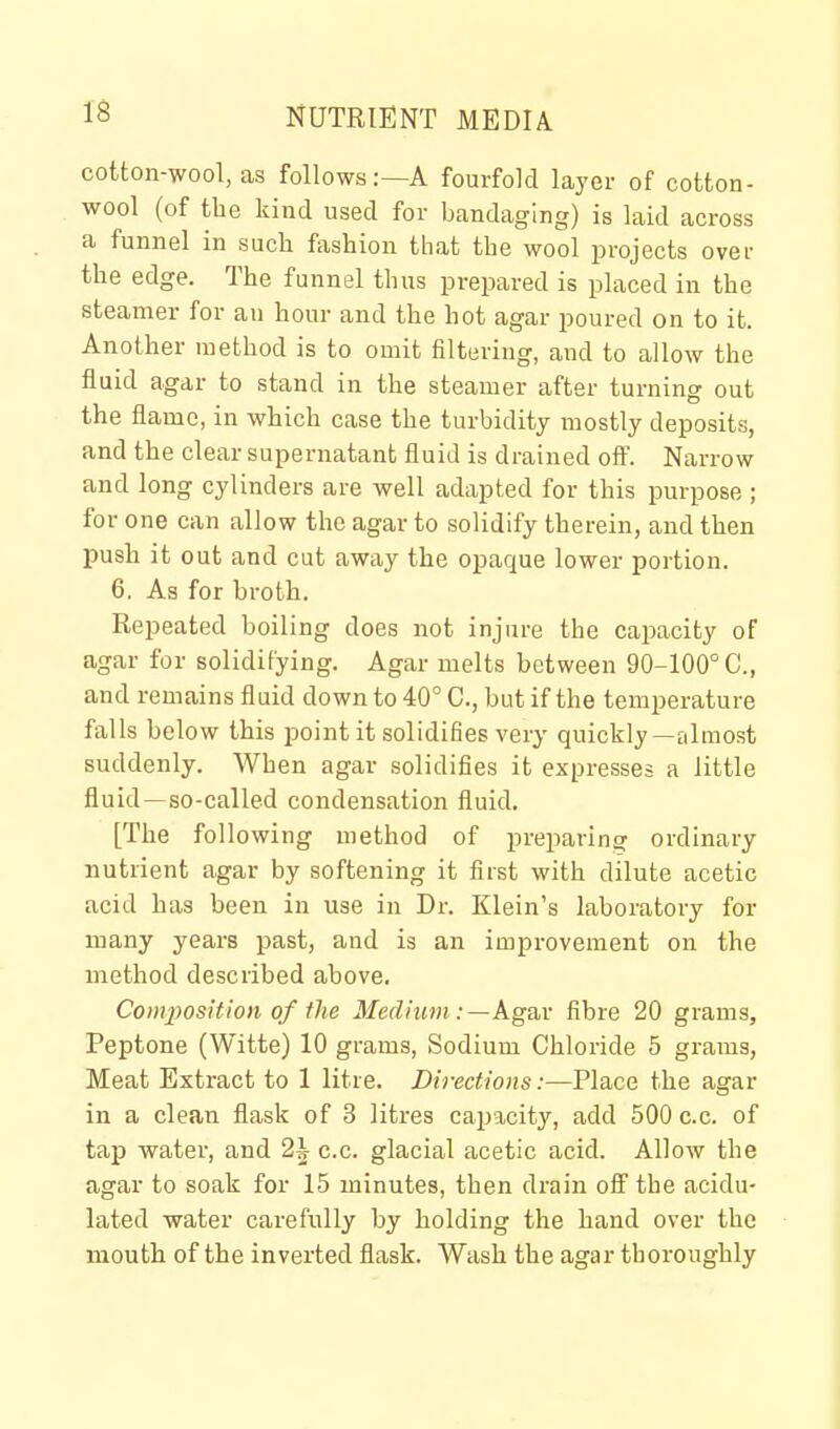 cotton-wool, as follows:—A fourfold layer of cotton- wool (of the kind used for bandaging) is laid across a funnel in such fashion that the wool projects over the edge. The funnel thus prepared is placed in the steamer for an hour and the hot agar poured on to it. Another method is to omit filtering, and to allow the fluid agar to stand in the steamer after turning out the flame, in which case the turbidity mostly deposits, and the clear supernatant fluid is drained oft'. Narrow and long cylinders are well adapted for this purpose ; for one can allow the agar to solidify therein, and then push it out and cut away the opaque lower portion. 6. As for broth. Repeated boiling does not injure the capacity of agar for solidifying. Agar melts between 90-100° C, and remains fluid down to 40° C, but if the temperature falls below this point it solidifies very quickly—almost suddenly. When agar solidifies it expresses a little fluid—so-called condensation fluid. [The following method of preparing ordinary nutrient agar by softening it first with dilute acetic acid has been in use in Dr. Klein's laboratory for many years past, and is an improvement on the method described above. Conqyosition of the Medium :—Agav fibre 20 grams, Peptone (Witte) 10 grams, Sodium Chloride 5 grams, Meat Extract to 1 litre. Directions:—Place the agar in a clean flask of 3 litres cajjacity, add 500 c.c. of tap water, and 2J c.c. glacial acetic acid. Allow the agar to soak for 15 minutes, then drain oS the acidu- lated water carefully by holding the hand over the mouth of the inverted flask. Wash the agar thoroughly
