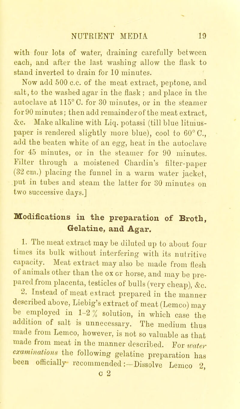 with four lots of water, draining carefully between each, and after the last washing allow the flask to stand inverted to drain for 10 minutes. Now add 500 c.c. of the meat extract, peptone, and salt, to the washed agar in the flask ; and place in the autoclave at 115° C. for 30 minutes, or in the steamer for 90 minutes; then add remainder of the meat extract, &c. Make alkaline with Liq. potassi (till blue litmus- paper is rendered slightly more blue), cool to 60° C, add the beaten white of an egg, heat in the autoclave for 45 minutes, or in the steamer for 90 minutes. Filter through a moistened Chardin's filter-paper (32 cm.) placing the funnel in a warm Avater jacket, put in tubes and steam the latter for 30 minutes on two successive days.] Modifications in the preparation of Broth, Gelatine, and Agar. 1. The meat extract may be diluted up to about four times its bulk without interfering with its nutritive capacity. Meat extract may also be made from flesh of animals other than the ox or horse, and may be pre- pared from i^lacenta, testicles of bulls (very cheap), &c. 2. Instead of meat extract prepared in the manner described above, Liebig's extract of meat (Lemco) may be employed in 1-2 % solution, in which case the addition of salt is unnecessary. The medium thus made from Lemco, however, is not so valuable as that made from meat in the manner described. For icater examinations the following gelatine preparation has been officially recommended :-Dissolve Lemco 2, 0 2