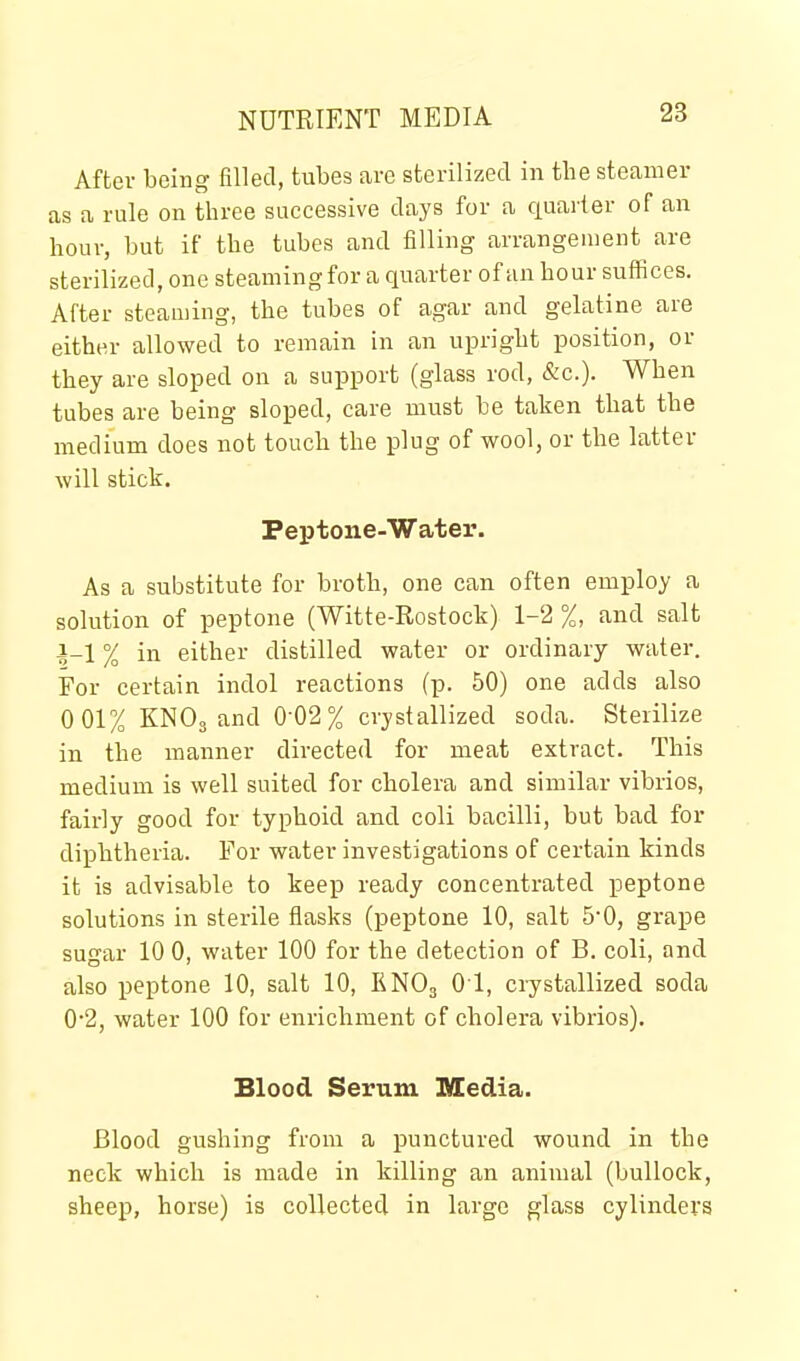 After being filled, tubes are sterilized in the steamer as a rule on three successive days for a quarter of an hour, but if the tubes and filling arrangement are sterilized, one steaming for a quarter of an hour suffices. After steaming, the tubes of agar and gelatine are either allowed to remain in an upright position, or they are sloped on a support (glass rod, &c.). When tubes are being sloped, care must be taken that the medium does not touch the plug of wool, or the latter will stick. Peptone-Watei'. As a substitute for broth, one can often employ a solution of peptone (Witte-Rostock) 1-2 %, and salt i-1 % in either distilled water or ordinary water. For certain indol reactions (p. 50) one adds also 0 01% KNO3 and 0-02% crystallized soda. Sterilize in the manner directed for meat extract. This medium is well suited for cholera and similar vibrios, fairly good for typhoid and coli bacilli, but bad for diphtheria. For water investigations of certain kinds it is advisable to keep ready concentrated peptone solutions in sterile flasks (peptone 10, salt 5-0, grape sugar 10 0, water 100 for the detection of B. coli, and also peptone 10, salt 10, KNO3 01, crystallized soda 0*2, water 100 for enrichment of cholera vibrios). Blood Serum Media. Blood gushing from a punctured wound in the neck which is made in killing an animal (bullock, sheep, horse) is collected in large glass cylinders