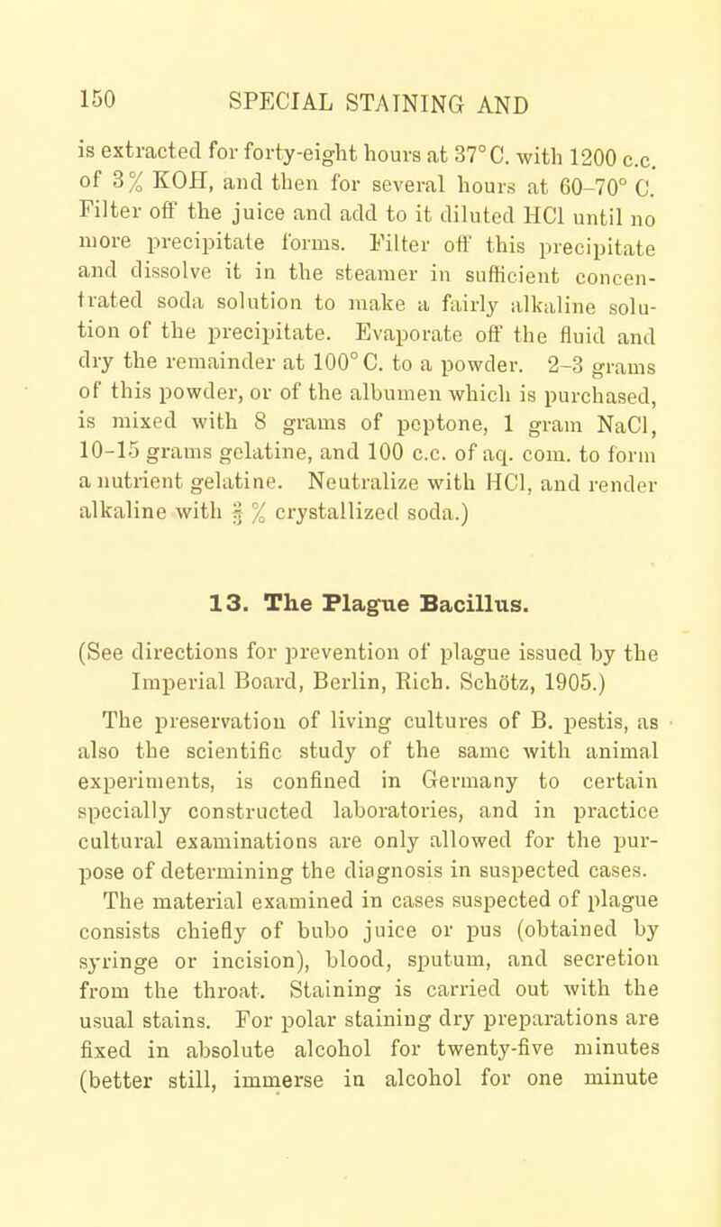 is extracted for forty-eight hours at 37° C. with 1200 c.c. of 3% KOH, and then for several hours at 60-70° C. Filter off the juice and add to it diluted HCl until no njore precipitate forms. Filter off this precipitate and dissolve it in the steamer in sufficient concen- trated soda solution to make a fairly alkaline solu- tion of the precipitate. Evaporate off the fluid and dry the remainder at 100° C. to a powder. 2-3 grams of this powder, or of the albumen which is purchased, is mixed with 8 grams of peptone, 1 gram NaCl, 10-15 grams gelatine, and 100 c.c. of aq. com. to form a nutrient gelatine. Neutralize with HCl, and render alkaline with 3 % crystallized soda.) 13. The Plague Bacillus. (See directions for prevention of plague issued by the Imperial Board, Berlin, Rich. Schotz, 1905.) The preservation of living cultures of B. pestis, as also the scientific study of the same with animal experiments, is confined in Germany to certain specially constructed laboratories, and in practice cultural examinations are only allowed for the pur- pose of determining the diagnosis in suspected cases. The material examined in cases suspected of plague consists chiefly of bubo juice or pus (obtained by syringe or incision), blood, sputum, and secretion from the throat. Staining is carried out with the usual stains. For polar staining dry preparations are fixed in absolute alcohol for twenty-five minutes (better still, immerse in alcohol for one minute
