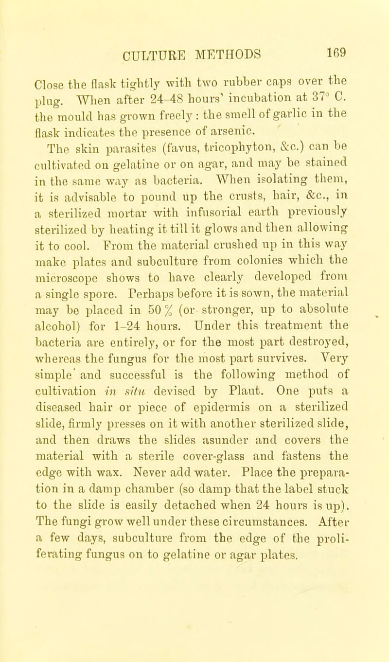 Close the flask tightly with two rubber caps over the ping. When after 24-48 hours' incubation at 37° C. the mould has grown freely : the smell of garlic in the flask indicates the presence of arsenic. The skin parasites (favus, tricophyton, &c.) can be cultivated on gelatine or on agar, and may be stained in the same way as bacteria. When isolating them, it is advisable to pound up the crusts, hair, &c., in a sterilized mortar with infusorial earth previously sterilized by heating it till it glows and then allowing it to cool. From the material crushed up in this way make plates and subculture from colonies which the microscope shows to have clearly developed from a single spore. Perhaps before it is sown, the material may be placed in 50 % (or stronger, up to absolute alcohol) for 1-24 hours. Under this treatment the bacteria are entirely, or for the most part destroyed, whereas the fungus for the most part survives. Very simple and successful is the following method of cultivation in situ devised by Plant. One puts a diseased hair or piece of epidermis on a sterilized slide, firmly presses on it with another sterilized slide, and then draws the slides asunder and covers the material with a sterile cover-glass and fastens the edge with wax. Never add water. Place the prepara- tion in a damp chamber (so damp that the label stuck to the slide is easily detached when 24 hours is up). The fungi grow well under these circumstances. After a few days, subculture from the edge of the proli- ferating fungus on to gelatine or agar plates.