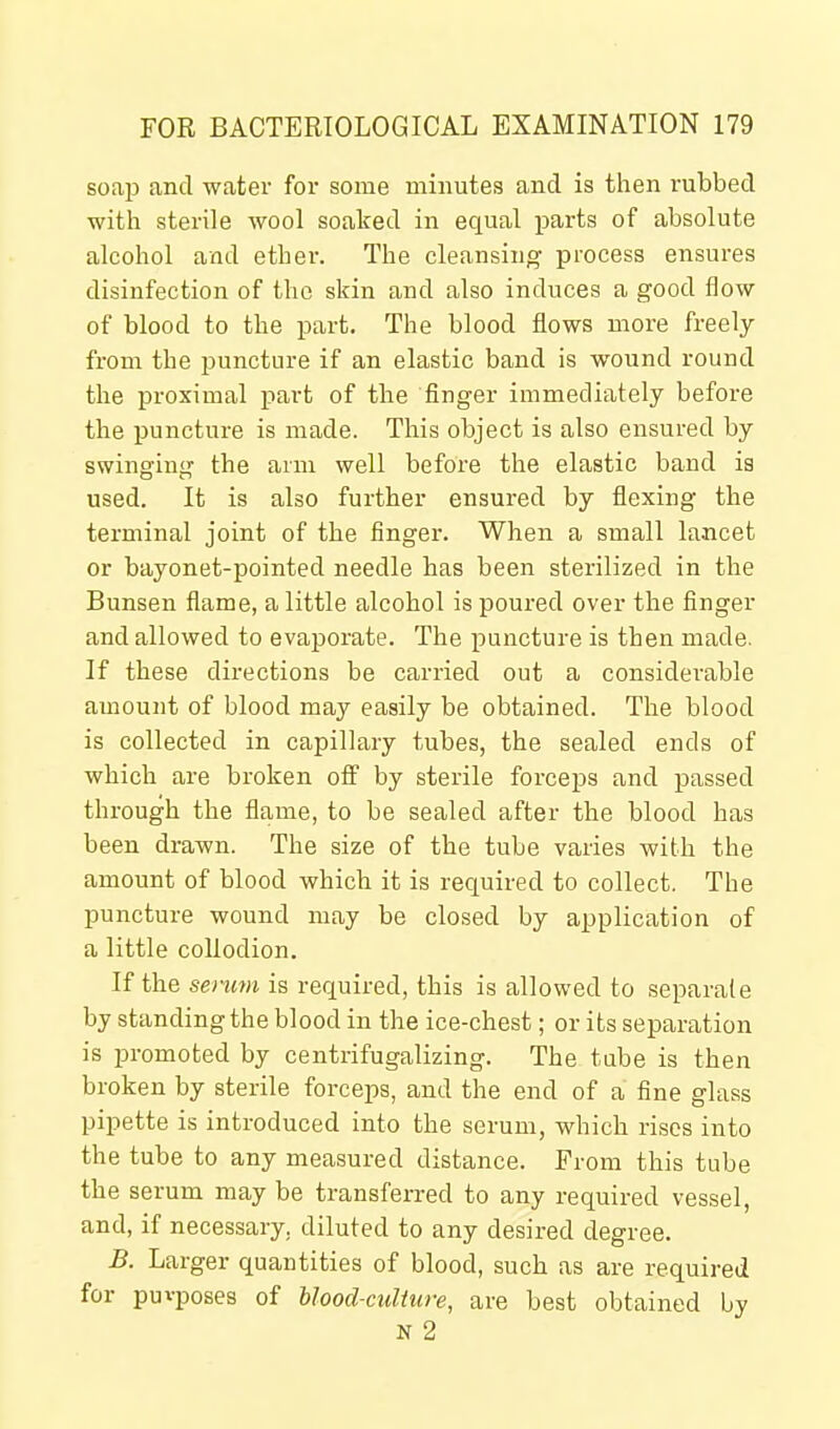 soap and water for some minutes and is then rubbed with sterile wool soaked in equal parts of absolute alcohol and ether. The cleansing process ensures disinfection of the skin and also induces a good flow of blood to the part. The blood flows more freely from the puncture if an elastic band is wound round the proximal part of the finger immediately before the puncture is made. This object is also ensured by swinging the arm well before the elastic baud is used. It is also further ensured by flexing the terminal joint of the finger. When a small lancet or bayonet-pointed needle has been sterilized in the Bunsen flame, a little alcohol is poured over the finger and allowed to evaporate. The puncture is then made. If these directions be carried out a considerable amount of blood may easily be obtained. The blood is collected in capillary tubes, the sealed ends of which are broken off by sterile forceps and passed through the flame, to be sealed after the blood has been drawn. The size of the tube varies with the amount of blood which it is required to collect. The puncture wound may be closed by application of a little collodion. If the serum is required, this is allowed to separate by standing the blood in the ice-chest; or its separation is promoted by centrifugalizing. The tube is then broken by sterile forceps, and the end of a fine glass pipette is introduced into the serum, which rises into the tube to any measured distance. From this tube the serum may be transferred to any required vessel, and, if necessary, diluted to any desired degree. B. Larger quantities of blood, such as are required for puvposes of Uood-culture, are best obtained by N 2