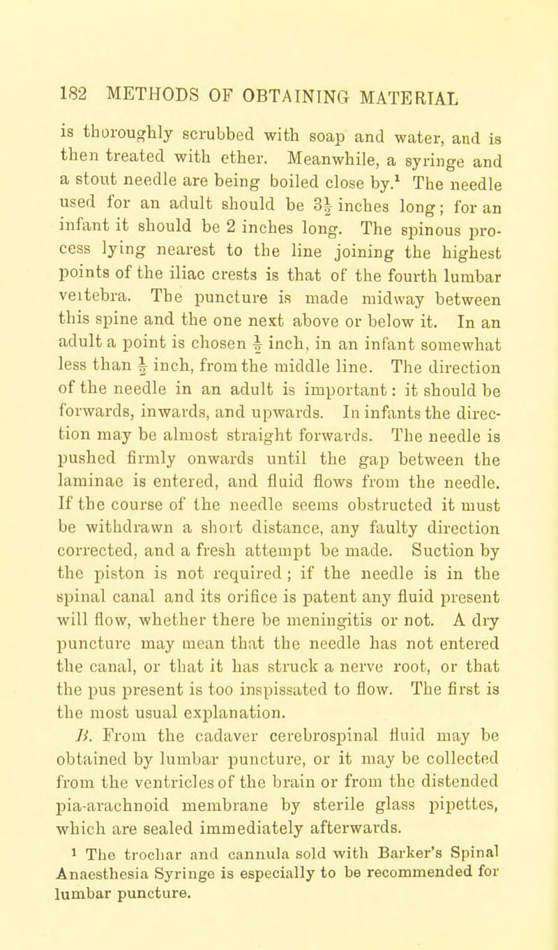 is thoroughly scrubbed with soap and water, and is then treated with ether. Meanwhile, a syringe and a stout needle are being boiled close by.^ The needle used for an adult should be 31 inches long; for an infant it should be 2 inches long. The spinous pro- cess lying nearest to the line joining the highest points of the iliac crests is that of the fourth lumbar veitebra. The puncture is made midway between this spine and the one next above or below it. In an adult a point is chosen ^ inch, in an infant somewhat less than i inch, from the middle line. The direction of the needle in an adult is important: it should be forwards, inwards, and upwards. In infimtsthe direc- tion may be almost straight forwards. The needle is pushed firmly onwards until the gap between the laminae is entered, and fluid flows from the needle. If the course of the needle seems ob.structed it must be withdrawn a short distance, any faulty direction corrected, and a fresh attempt be made. Suction by the piston is not required ; if the needle is in the spinal canal and its orifice is patent any fluid present will flow, whether there be meningitis or not. A dry puncture may mean that the needle has not entered the canal, or that it has struck a nerve root, or that the pus present is too inspissated to flow. The first is the most usual exjilanation. li. From the cadaver cerebrospinal fluid may be obtained by lumbar puncture, or it may be collected from the ventricles of the brain or from the distended pia-arachnoid membrane by sterile glass pipettes, which are sealed immediately afterwards. 1 Tho trocliar and cannula sold with Barker's Spinal Anaesthesia Syringe is especially to be recommended for lumbar puncture.