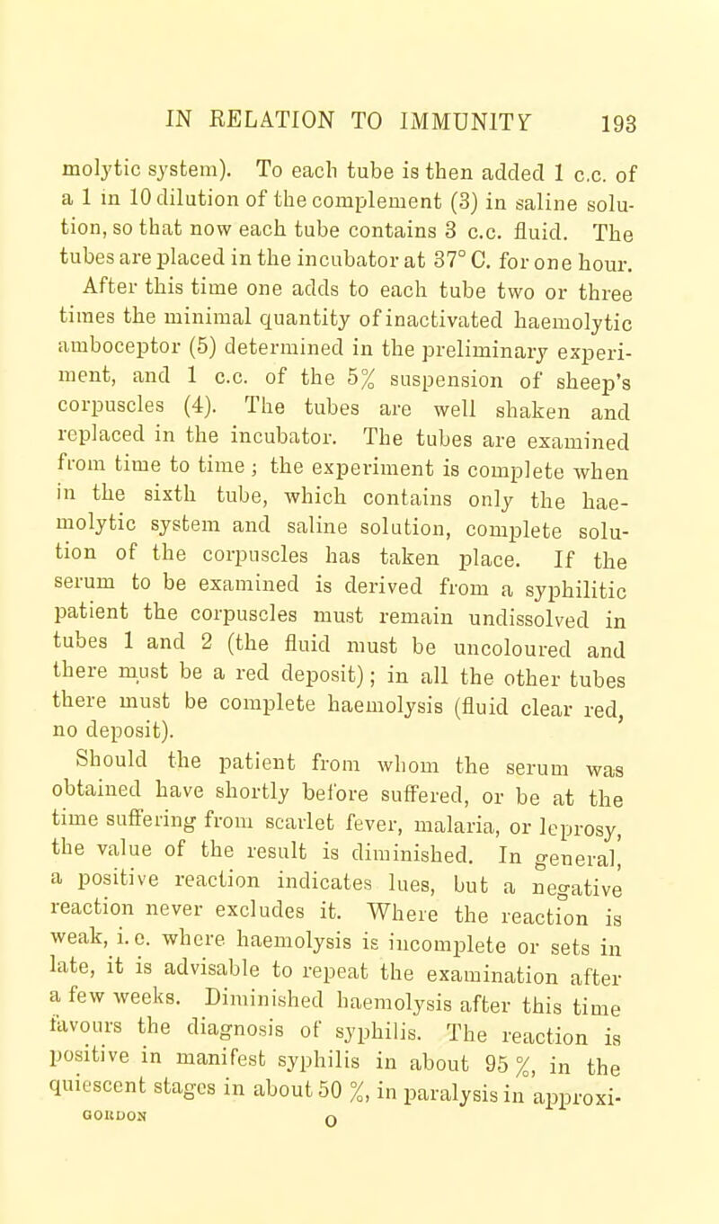 molytic system). To each tube is then added 1 c.c. of a 1 in 10 dilution of the complement (3) in saline solu- tion, so that now each tube contains 3 c.c. fluid. The tubes are placed in the incubator at 37° 0. for one hour. After this time one adds to each tube two or three times the minimal quantity of inactivated haemolytic amboceptor (5) determined in the preliminary experi- ment, and 1 c.c. of the 5% suspension of sheep's corpuscles (4). The tubes are well shaken and replaced in the incubator. The tubes are examined from time to time ; the experiment is complete when in the sixth tube, which contains only the hae- molytic system and saline solution, comj)lete solu- tion of the corpuscles has taken place. If the serum to be examined is derived from a syphilitic patient the corpuscles must remain undissolved in tubes 1 and 2 (the fluid must be uncoloured and there must be a red deposit); in all the other tubes there must be complete haemolysis (fluid clear red, no deposit). Should the patient from whom the serum was obtained have shortly before suff'ered, or be at the time sufiFeiing from scarlet fever, malaria, or leprosy, the value of the result is diminished. In general^ a positive reaction indicates lues, but a negative reaction never excludes it. Where the reactfon is weak, i.e. where haemolysis is incomplete or sets in late, it is advisable to repeat the examination after a few weeks. Diminished haemolysis after this time favours the diagnosis of syphilis. The reaction is positive in manifest syphilis in about 9.5%, in the quiescent stages in about 50 %, in paralysis in approxi- OOIiDON n