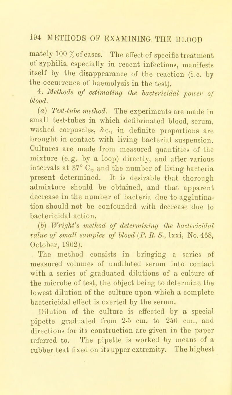 mately 100 % of cases. The effect of specific treatment of syphilis, especially in recent infections, manifests itself by the disappearance of the reaction (i.e. by the occurrence of haemolysis in the test). 4. Methods of estimating the bactericidal power of blood. (a) Test-tube method. The experiments are made in small test-tubes in which defibrinated blood, serum, washed corpuscles, &c., in definite proportions are brought in contact with living bacterial suspension. Cultures are made from measured quantities of the mixture (e.g. by a loop) directly, and after various intervals at 37° C, and the number of living bacteria present determined. It is desirable that thorough admixture should be obtained, and that apparent decrease in the number of bacteria due to agglutina- tion should not be confounded with decrease due to bactericidal action. (6) Wright's method of determining the bactericidal value of small samples of blood (P. E. S., Ixxi, No. 468, October, 1902). The method consists in bringing a series of measured volumes of undiluted serum into contact with a series of graduated dilutions of a culture of the microbe of test, the object being to determine the lowest dilution of the culture ujDon which a complete bactericidal effect is exerted by the serum. Dilution of the culture is effected by a special pipette graduated from 2-5 cm. to 250 cm., and directions for its construction are given in the paper referred to. The pipette is worked by means of a rubber teat fixed on its upper extremity. The highest