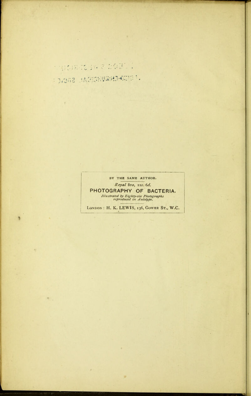 BY THE SAME AUTHOR. Royal Zvo, \2s. 6d. PHOTOGRAPHY OF BACTERIA. Illustrated by Eighty-six Photographs reproduced in Autotype. London : H. K. LEWIS, 136, Gower St., W.C.