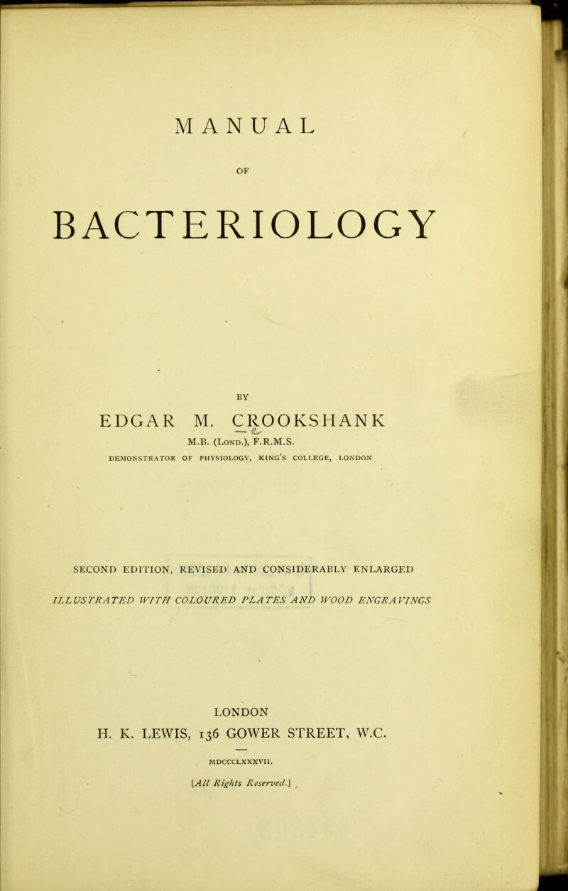 MANUAL OF BACTERIOLOGY BY EDGAR M. CROOKSHANK M.B. (LoND.), F.R.M.S. DEMONSTRATOR OF PHYSIOLOGY, KING'S COLLEGE, LONDON SECOND EDITION, REVISED AND CONSIDERABLY ENLARGED ILLUSTRATED WITH COLOURED PLATES AND WOOD ENGRAVINGS LONDON H. K. LEWIS, 136 GOWER STREET, W.C. MDCCCLXXXVII. iAll Rights ReseT-ved.] ^