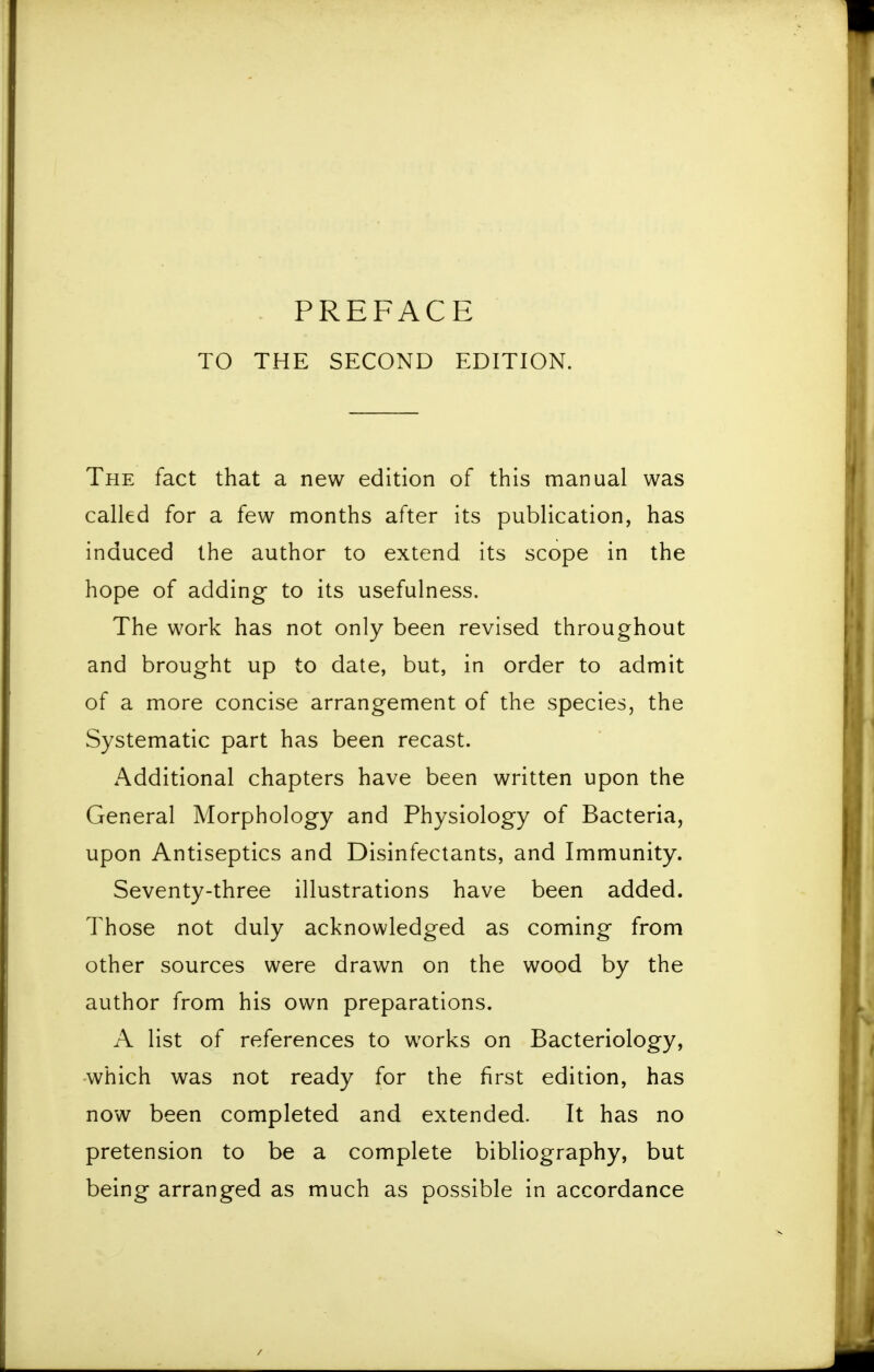 TO THE SECOND EDITION. The fact that a new edition of this manual was called for a few months after its publication, has induced the author to extend its scope in the hope of adding to its usefulness. The work has not only been revised throughout and brought up to date, but, in order to admit of a more concise arrangement of the species, the Systematic part has been recast. Additional chapters have been written upon the General Morphology and Physiology of Bacteria, upon Antiseptics and Disinfectants, and Immunity. Seventy-three illustrations have been added. Those not duly acknowledged as coming from other sources were drawn on the wood by the author from his own preparations. A list of references to works on Bacteriology, which was not ready for the first edition, has now been completed and extended. It has no pretension to be a complete bibliography, but being arranged as much as possible in accordance