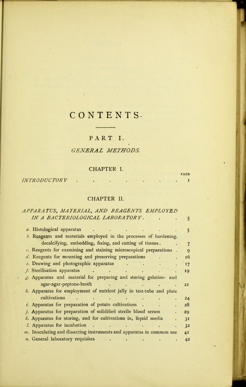 CONTENTS. P x\ R T I. GENERAL METHODS. CHAPTER I. PAGE INTRODUCTORY ....... i CHAPTER II. APPARATUS, MATERIAL, AND REAGENTS EMPLOYED IN A BACTERIOLOGICAL LABORATORY. . . 5 a. Histological apparatus ...... 5 h. Reagents and materials employed in the processes of hardening, decalcifying, embedding, fixing, and cutting of tissues. . 7 (. Reagents for examining and staining microscopical preparations . 9 d. Reagents for mounting and p'reserving preparations . .16 e. Drawing and photographic apparatus . . . '17 f. Sterilisation apparatus . . . . , -19 .g. Apparatus and material for preparing and storing gelatine- and agar-agar-peptone-broth . . . . .21 h. Apparatus for employment of nutrient jelly in test-tube and plate cultivations ....... 24 i. Apparatus for preparation of potato cultivations . . ,28 y. Apparatus for preparation of solidified sterile blood serum . 29 k. Apparatus for storing, and for cultivations in, liquid media . 31 /. Apparatus for incubation . . . . . -32 171. Inoculating and dissecting instruments and apparatus in common use 41 n. General laboratory requisites . . , . .42