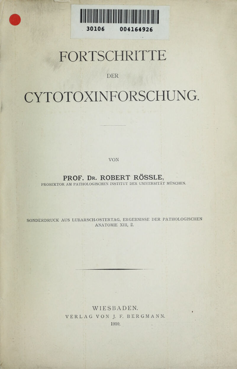 30106 004164926 FORTSCHRITTE DER CYTOTOXINFORSCHUNG. VON PROF. Dr. ROBERT RÖSSLE, PROSEKTOR AM PATHOLOGISCHEN INSTITUT DER UNIVERSITÄT MÜNCHEN. SONDERDRUCK AUS LUBARSCH-OSTERTAG, ERGEBNISSE DER PATHOLOGISCHEN ANATOMIE XIII, 2. WIESBADEN. VERLAG VON J. F. BERGMANN. 1910. k