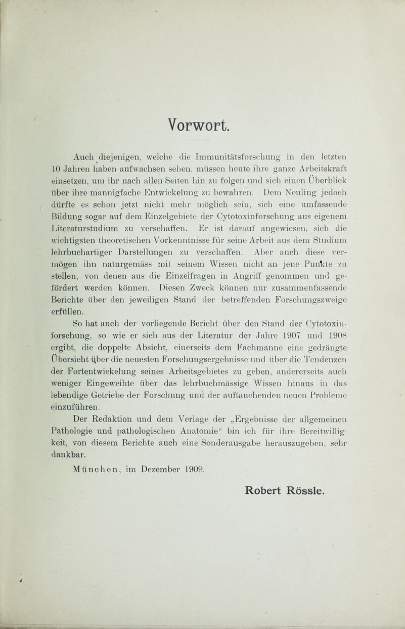 Vorwort. Auch diejenigen, welche die Immunitätsforschung in den letzten 10 Jahren haben aufwachsen sehen, müssen heute ihre ganze Arbeitskraft einsetzen, um ihr nach allen Seiten hin zu folgen und sich einen Überblick über ihre mannigfache Entwickelung zu bewahren. Dem Neuling jedoch dürfte es schon jetzt nicht mehr möglich sein, sich eine umfassende Bildung sogar auf dem Einzelgebiete der Cytotoxinforschung aus eigenem Literaturstudium zu verscbaft'en. Er ist darauf angewiesen, sich die wichtigsten theoretischen V'orkenntnisse für seine Arbeit aus dem Studium lehrbuchartiger Darstellungen zu verschaffen. Aber auch diese ver- mögen ihn naturgemäss mit seinem Wissen nicht an jene Funivte zu stellen, von denen aus die Einzelfragen in Angriff genommen und ge- fördert werden können. Diesen Zweck können nur zusammenfassende Berichte über den jeweiligen Stand der betreffenden Forschungszweige erfüllen. So hat auch der vorliegende Bericht über den Stand der Cytotoxin- forscbung, so wie er sich aus der Literatur der Jahre 1907 und 190S ergibt, die doppelte Absicht, einerseits dem Fachmanne eine gedrängte Übersicht ijber die neuesten Forschungsergebnisse und über die Tendenzen der Fortentwickelung seines Arbeitsgebietes zu geben, andererseits auch weniger Eingeweihte über das lebrbuchmässige Wissen hinaus in das lebendige Getriebe der Forschung und der auftauchenden neuen I^robleine einzuführen. Der Redaktion und dem Verlage der „Ergebnisse der allgemeinen Pathologie und pathologischen Anatomie“ bin ich für ihre Bereitwillig- keit, von diesem Berichte auch eine Sonderausgabe herauszugeben, sehr dankbar. München, im Dezember 1909. Robert Rössle.