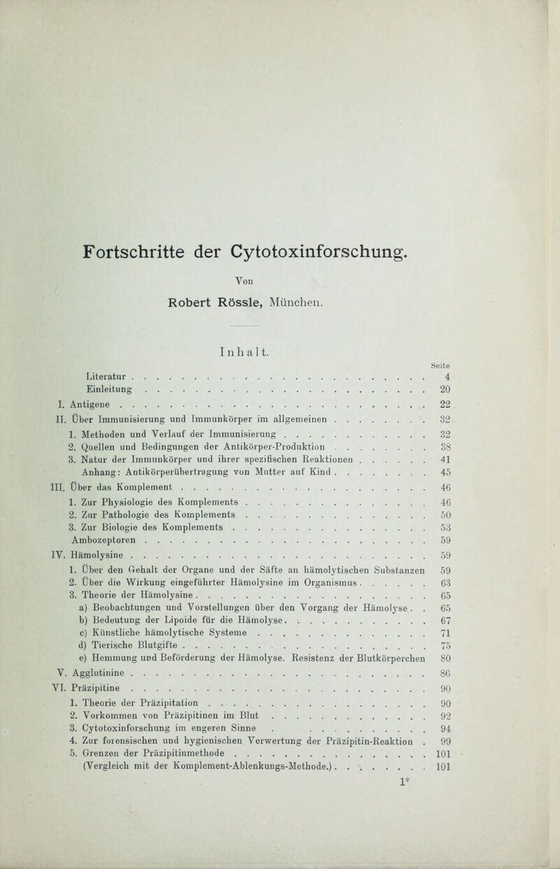 Fortschritte der Cytotoxinforschung. Von Robert Rössle, München. Inhalt. Seite Literatur 4 Einleitung 20 I. Antigene 22 II. Über Immunisierung und Immunkörper im allgemeinen 32 1. Methoden und Verlauf der Immunisierung 32 2. Quellen und Bedingungen der Antikörper-Produktion 38 3. Natur der Immunkörper und ihrer spezifischen Reaktionen 41 Anhang: Antikörperübertragung von Mutter auf Kind 45 III. Über das Komplement 4G 1. Zur Physiologie des Komplements 46 2. Zur Pathologie des Komplements 50 3. Zur Biologie des Komplements 53 Ambozeptoren 59 IV. Hämolysine 59 1. Über den Gehalt der Organe und der Säfte an hämolytischen Substanzen 59 2. Über die Wirkung eingeführter Hämolysine im Organismus 63 3. Theorie der Hämolysine 65 a) Beobachtungen und Vorstellungen über den Vorgang der Hämolyse. . 65 b) Bedeutung der Lipoide für die Hämolyse 67 c) Künstliche hämolytische Sy'steme 71 d) Tierische Blutgifte 75 e) Hemmung und Beförderung der Hämolyse. Resistenz der Blutkörperchen 80 V. Agglutinine 86 VI. Präzipitine 90 1. Theorie der Präzipitation 90 2. Vorkommen von Präzipitinen im Blut 92 3. Cytotoxinforschung im engeren Sinne . . 94 4. Zur forensischen und hygienischen Verwertung der Präzipitin-Reaktion . 99 5. Grenzen der Präzipitinmethode 101 (Vergleich mit der Komplement-Ablenkungs-Methode.) 101 1*