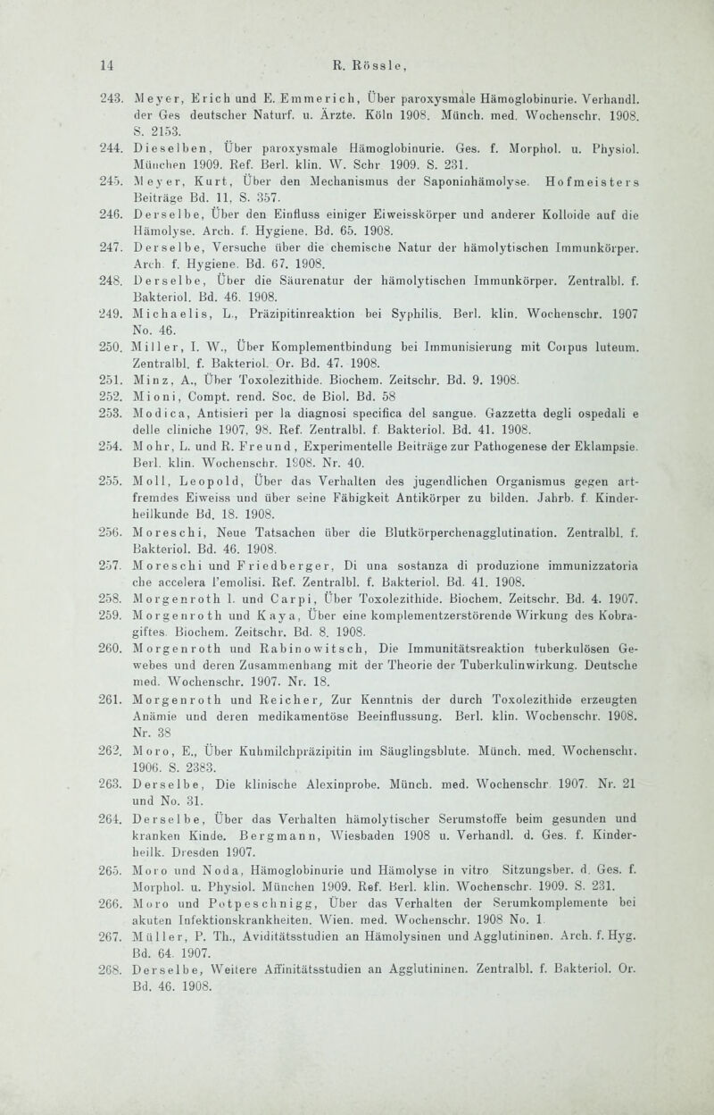 243. Meyer, Erich und E. E m me r i c h, Über pai’oxysmäle Hämoglobinurie. Verhandl. der Ges deutscher Naturf. u. Ärzte. Köln 1908. Münch, med. Wochenschr, 1908. S. 2153. 244. Dieselben, Über paroxysmale Hämoglobinurie. Ges. f. Morphol. u. Physiol. München 1909. Ref. Berl. klin. W. Sehr 1909. S. 231. 245. l\leyer, Kurt, Über den Mechanismus der Saponinhämolyse. Hofmeisters Beiträge Bd. 11, S. 3.57. 246. Derselbe, Über den Einfluss einiger Eiweisskörper und anderer Kolloide auf die Hämolyse. Arch. f. Hygiene. Bd. 65. 1908. 247. Derselbe, Versuche über die chemische Natur der hämolytischen Immunkörper. Arch f. Hygiene. Bd. 67. 1908. 248. Derselbe, Über die Säurenatur der hämolytischen Immunkörper. Zentralbl. f. Bakteriol. Bd. 46. 1908. 249. Michaelis, L., Präzipitinreaktion bei Syphilis. Berl. klin. Wochenschr. 1907 No. 46. 250. Miller, I. W., Über Komplementbindung bei Immunisierung mit Coipus luteum. Zentralbl. f. Bakteriol. Or. Bd. 47. 1908. 251. Minz, A., Über Toxolezithide. Biochem. Zeitschr. Bd. 9. 1908. 252. Mioni, Compt. rend. Soc. de Biol. Bd. 58 253. Modi ca, Antisieri per la diagnosi specifica del sangue. Gazzetta degli ospedali e delle cliniche 1907, 98. Ref. Zentralbl. f. Bakteriol. Bd. 41. 1908. 254. Mohr, L. und R. Freund, Experimentelle Beiträge zur Pathogenese der Eklampsie. Berl. klin. Wochenschr. 1908. Nr. 40. 255. Moll, Leopold, Über das Verhalten des jugendlichen Organismus gegen art- fremdes Eiweiss und über seine Fähigkeit Antikörper zu bilden. Jahrb. f. Kinder- heilkunde Bd. 18. 1908. 256. Moreschi, Neue Tatsachen über die Blutkörperchenagglutination. Zentralbl. f. Bakteriol. Bd. 46. 1908. 257. Mo re Schi und Friedberger, Di una sostanza di produzione immunizzatoria che accelera l’emolisi. Ref. Zentralbl. f. Bakteriol. Bd. 41. 1908. 258. Morgenroth 1. und Carpi, Über Toxolezithide. Biochem. Zeitschr. Bd. 4. 1907. 259. Morgenroth und Kaya, Über eine komplementzerstörende Wirkung des Kobra- giftes. Biochem. Zeitschr. Bd. 8. 1908. 260. Morgenroth und Rab in o w i t s ch, Die Immunitätsreaktion tuberkulösen Ge- webes und deren Zusammenhang mit der Theorie der Tuberkulinwirkung. Deutsche med. Wochenschr. 1907. Nr. 18. 261. Morgenroth und Reicher, Zur Kenntnis der durch Toxolezithide erzeugten Anämie und deren medikamentöse Beeinflussung. Berl. klin. Wochenschr. 1908. Nr. 38 262. Moro, E., Über Kuhmilchpräzipitin im Säuglingsblute. Münch, med. Wochenschr. 1906. S. 2383. 263. Derselbe, Die klinische Alexinprobe. Münch, med. Wochenschr 1907. Ni'. 21 und No. 31. 264. Derselbe, Über das Verhalten hämolytischer Serumstotfe beim gesunden und kranken Kinde. Bergmann, Wiesbaden 1908 u. Verhandl. d. Ges. f. Kinder- heilk. Dresden 1907. 265. Moro und Noda, Hämoglobinurie und Hämolyse in vitro Sitzungsber. d. Ges. f. Morphol. u. Physiol. München 1909. Ref. Herl. klin. Wochenschr. 1909. S. 231. 266. Moro und Potpeschnigg, Über das Verhalten der Serumkomplemente bei akuten Infektionskrankheiten. Wien. med. Wochenschr. 1908 No. 1. 267. Müller, P. Tli., Aviditätsstudien an Hämolysinen und Agglutininen. Arch. f. Hyg. Bd. 64. 1907. 268. Derselbe, Weitere Affinitätsstudien an Agglutininen. Zentralbl. f. Bakteriol. Or. Bd. 46. 1908.