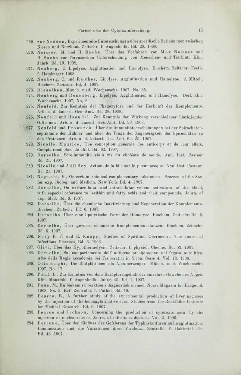 269. zurNedden, Experimentelle Untersuchungen über spezifische Beziehungen zwischen Nieren und Netzhaut. Zeitschr. f. Augenheilk. Bd. 20. 1908. 270. Ne iss er, M. und H. Sachs, Über das Verfahren von Max Neisser und H. Sachs zur forensischen Unterscheidung von Menschen- und Tierblut. Klin. Jahrb Bd. 19. 1908. 271. Neuberg, C. Lipolyse, Agglutination und Hämolyse. Biochem. Zeitschr. Festb. f. Hamburger 1908 272. Neuberg, C. und Reicher, Lipolyse, Agglutination und Hämolyse. 2. Mitteil. Biochem. Zeitschr. Bd. 4. 1907. 273. Dieselben, Münch, med. Wochenschr. 1907. No. 35, 274. Neuberg und Rosenberg, Lipolyse, Agglutination und Hämolyse. Beil. klin. Wochenschr. 1907, No. 2. 275. Neufeld, Zur Kenntnis der Phagozytose und der Herkunft des Komplements. Arb. a. d. kaiserl. Ges.-Amt. Bd. 28. 1908. 276. Neu fei d und Haendel, Zur Kenntnis der Wirkung verschiedener blutlösender Gifte usw. Arb. a. d kaiserl. Ges.-Amt. Bd. 28. 1908. 277. Neufeld und Prowazek, Über die Immunitätserscheinungen bei der Spirochäten- septikämie der Hühner und über die Frage der Zugehörigkeit der Spirochäten zu den Protozoen. Arb. a. d. kaiserl. Ges.-Amt Bd. ^5. 1907. 278. Nicolle, Maurice, Une conception generale des anticorps et de leur effets. Compt. rend. Soc. de Biol. Bd. 62. 1907, 279. Derselbe, Sero-immunite vis ä vis du choleate de soude. Ann. Inst. Pasteur Bd. 21. 1907. 280. Nicolle undAdilBey, Action de la bile sur le pneumocoque. Ann. Inst. Pasteur. Bd. 21. 1907. 281. Noguchi, H., On certain chimical complementary substances. Proceed. of the Soc. for exp. Biolog. and Medicin. New York Bd. 4 1907. 282. Derselbe, On extracellular and intracellular venom activators of the blood, with especial reference to lecithin and fatty acids and their compounds. Journ. of exp. Med. Bd. 9. 1907. 283. Derselbe, Über die chemische Inaktivierung und Regeneration der Komplemente. Biochem. Zeitschr. Bd. 6. 1907. 284. Derselbe, Über eine lipolytische Form der Hämolyse. Biochem. Zeitschr. Bd. 6. 1907. 285. Derselbe, Über gewisse chemische Kompleraentsubstanzen. Biochem. Zeitschr. Bd. 6. 1907. 286. Novy F. F. und E. Knapp, Studies of Spirillum Obermeieri. The Journ. of Infectious Diseases. Bd. 3. 1906. 287. Olivi, Uber das Hypothermolysin. Zeitschr. f. physiol. Chemie. Bd. 53. 1907. 288. Derselbe, Sul comporteraento delF antigeno precipitogene nel fegato autolitico. Atto della Regia accademia dei Fisiocratici in Siena, Serie 4. Vol 18. 1906. 289. Ottolenghi, Die Blutplättchen als Alexinerzeuger. Münch, med. Wochenschr. 1907. No. 17. 290. Paul, L., Zur Kenntnis von dem Rezeptorengehalt der einzelnen Gewebe des Auges. Klin. Monatsbl. f. Augenheilk. Jahrg. 45. Bd. 1. 1907. 291. Paus, M., En biokemisk reaktion i diagnostisk oiemed. Norsk Magazin for Laegevid. 1908. No. 2. Ref. Zentralbl. f. Pathol. Bd. 19. 292. Pearce, R., A further study of the experimental production of liver necroses by the injection of the hemagglutinative sera. Studies from the Rockfeiler Institute for Medical Research. Bd. 6. 1907. 293. Pearce und Jackson, Concerning the production of cytotoxic sera by the injection of nucleoproteids. Journ. of infectious diseases Vol. 3. 1906. 294. Perrone, Über den Einfluss des Gefrierens der Typhuskulturen auf Agglutination, Iinmunisation und die Variationen ihrer Virulenz. Zentralbl. f. Bakteriol. Or.