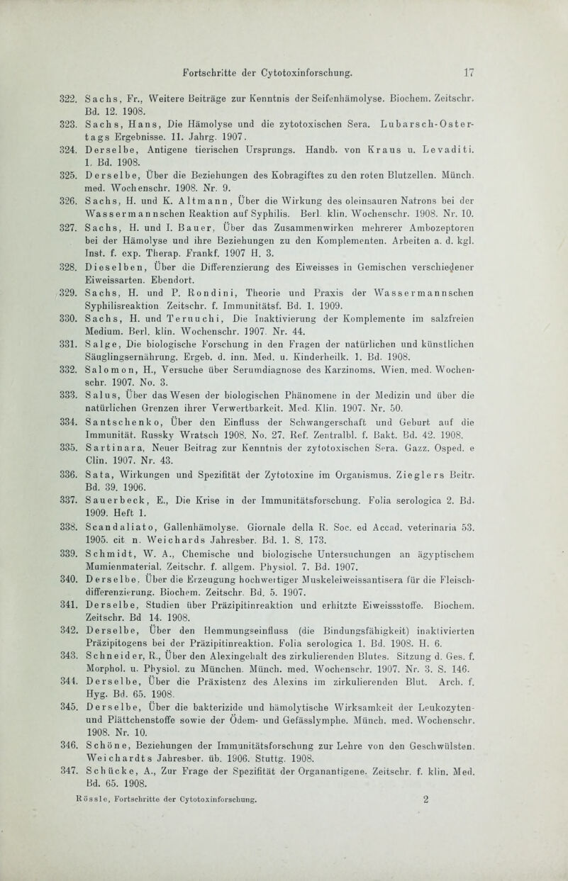 322. Sachs, Fr., Weitere Beiträge zur Kenntnis der Seifenhämolyse. Biochem. Zeitschr. Bd. 12. 1908. 323. Sachs, Hans, Die Hämolyse und die zytotoxischen Sera. Lubarsch-Oster- tags Ergebnisse. 11. Jahrg. 1907. 324. Derselbe, Antigene tierischen Ursprungs. Handb. von Kraus u. Levaditi. 1. Bd. 1908. 325. Derselbe, Über die Beziehungen des Kobragiftes zu den roten Blutzellen. Münch, med. Wochenschr. 1908. Nr. 9. 326. Sachs, H. und K. Altmann, Über die Wirkung des oleinsauren Natrons bei der Wass erm an nschen Reaktion auf Syphilis. Berl. klin. Wochenschr. 1908. Nr. 10. 327. Sachs, H. und I. Bauer, Über das Zusammenwirken mehrerer Ambozeptoren bei der Hämolyse und ihre Beziehungen zu den Komplementen. Arbeiten a. d. kgl. Inst. f. exp. Therap. Frankf. 1907 H. 3. 328. Dieselben, Über die Differenzierung des Eiweisses in Gemischen verschieglener Eiweissarten. Ebendort. 329. Sachs, H. und P. Rondini, Theorie und Praxis der Wassermannschen Syphilisreaktion Zeitschr. f. Immunitätsf. Bd. 1. 1909. 330. Sachs, H. und Teruuchi, Die Inaktivierung der Komplemente im salzfreien Medium. Berl. klin. Wochenschr. 1907. Nr. 44. 331. Salge, Die biologische Forschung in den Fragen der natürlichen und künstlichen Säuglingsernährung. Ergeh, d. inn. Med. u. Kinderheilk. 1. Bd. 1908. 332. Salomon, H., Versuche über Serumdiagnose des Karzinoms. Wien. med. Wochen- schr. 1907. No. 3. 333. Salus, Über das Wesen der biologischen Phänomene in der Medizin und über die natürlichen Grenzen ihrer Verwertbarkeit. Med. Klin. 1907. Nr. 50. 334. Santschenko, Über den Einfluss der Schwangerschaft und Geburt auf die Immunität. Russky Wratsch 1908. No. 27. Ref. Zentralbl. f. Bakt. Bd. 42. 1908. 335. Sartinara, Neuer Beitrag zur Kenntnis der zytotoxischen Sera. Gazz. Osped. e Clin. 1907. Nr. 43. 336. Sata, Wirkungen und Spezifität der Zytotoxine im Organismus. Zieglers Beitr. Bd. 39. 1906. 337. Sauerbeck, E., Die Krise in der Immunitätsforschung. Folia serologica 2. Bd. 1909. Heft 1. 338. Scandaliato, Gallenbämolyse. Giornale della R. Soc. ed Accad. veterinaria 53. 1905. cit n. Weichards Jahresber. Bd. 1. S. 173. 339. Schmidt, W. A., Cbemische und biologische üntersuchungen an ägyptischem Mumienmaterial. Zeitschr. f. allgem. Physiol. 7. Bd. 1907. 340. Derselbe. Über die Erzeugung bocbweitiger Muskeleiweissantisera für die Fleisch- differenzierung. Biochem. Zeitschr. Bd. 5. 1907. 341. Derselbe, Studien über Präzipitinreaktion und erhitzte Eiweissstoffe. Biochem. Zeitschr. Bd 14. 1908. 342. Derselbe, Über den Hemmungseinfiuss (die Bindungsfähigkeit) Inaktivierten Präzipitogens bei der Präzipitinreaktion. Folia serologica 1. Bd. 1908. H. 6. 343. Schneider, R., Über den Alexingehalt des zirkulierenden Blutes. Sitzung d. Ges. f. Morphol. u. Physiol. zu München. Münch, med. Wochenschr. 1907. Nr. 3. S. 146. 344. Derselbe, Über die Präxistenz des Alexins im zirkulierenden Blut. Arch. f. Hyg. Bd. 65. 1908. 345. Derselbe, Über die bakterizide und hämolytische Wirksamkeit der Leukozyten- und Plättchenstoffe sowie der Odem- und Gefässlymphe. Münch, med. Wochenschr. 1908. Nr. 10. 346. Schöne, Beziehungen der Immunitätsforschung zur Lehre von den Geschwülsten. Weichardts Jahresber. üb. 1906. Stuttg. 1908. 347. Schücke, A., Zur Frage der Spezifität der Organantigene. Zeitschr. f. klin. Med. Bd. 65. 1908. Kössle, Fortschritte der Cytotoxinforschung. 2