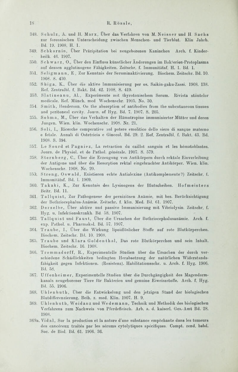 348. Schulz, A. und H. Marx, Über das Verfahren von M. Neisser und H. Sachs zur foretisischen Unterscheidung zwischen Menschen- und Tierblut. Klin Jahrb. Bd. 19. 1908. H. 1. 349. Schkarnin, Über Präzipitation bei neugeborenen Kaninchen Arch. f. Kinder- heilk. 46. 1907. 350. Schwarz, 0., Über den Einfluss künstlicber Änderungen im Baklerien-Protoplasma auf dessen agglutinogene Fähigkeiten. Zeitschr. f. Iininunitätsf. H. 1. Bd. 1. 351. Seligmann, E, Zur Kenntnis der Seruminaktivierung. Biochem. Zeitschr. Bd. 10. 1908. S. 430. 352. Shiga, K., Über die aktive Immunisierung per os. Saikin-gaku-Zassi. 1908. 138. Ref. Zentralbl. f. Bakt. Bd. 42. 1908. S. 419. 353. Slatineanu, Al., Experimente mit thyrotoxischem Serum. Rivista stiintelor medicale. Ref. Münch, med Wocbenschr. 1905. No. 30. 354. Smith, llenderson. On the absorption of antibodies from the suhcutaneous tissues and peritoneal cavity. Journ. of Hyg. Bd. 7. 1907. S. 205. 355. Sohma, M., Über das Verhalten der Hämotropine immunisierter Mütter und deren Jungen. Wien. klin. Wocbenschr. 1908. Nr. 21. 356. Soli, I., Ricerche comperative sul potere emolitico dello siero di sangue materno e fetale. Annali di Ostetricia e Ginecol. Bd. 29. 2. Ref. Zentralbl. f. Bakt. 43. Bd. 1908. S. 394. 357. Le Sourd et Pagniez, La retiaction du caillot sanguin et les hömatoblastes. Journ. de Physiol. et de Pathol. generale. 1907. S. 579. 358. Sternberg, C., Über die Erzeugung von Antikörpern durch rektale Einverleibung der Antigene und über die Resorption rektal eingebrachter Antikörper. Wien. klin. Wocbenschr. 1908. Nr. 20. 353. Streng, Oswald, Existieren echte Antialexine (Antikomplemente?) Zeitschr. f. Immiinitätsf. Bd. 1. 1909. 300. Takaki, K., Zur Kenntnis des Lysinogens der Blutscheiben. Hofmeisters Beitr. Bd. 11. 361. Tallquist, Zur Pathogenese der perniziösen Anämie, mit bes. Berücksichtigung der Bothriocephalus-Anämie. Zeitschr. f. klin. Med. Bd. Gl. 1907. 362. Derselbe, Über aktive und passive Immunisierung mit Vibriolysin. Zeitschr. f. Hyg. u. Infektionskrankh. Bd. 58. 1907. 363. Tallquist und Faust, Über die Ursachen der Bothriocephalusanämie. Arch. f. exp. Pathol. u. Pharmakol. Bd. 57. 1907. 364. Traube, L, Über die Wirkung lipoidlöslicher Stoffe auf rote Blutkörperchen. Biochem. Zeitschr. Bd. 10. 1908. 365. Traube und Klara Golden thal, Das rote Blutkörperchen und sein Inhalt. Biochem. Zeitschr. 16. 1908. 366. Trommsdorff, R., Experimentelle Studien über die Ursachen der durch ver- schiedene Schädlichkeiten bedingten Herabsetzung der natürlichen Widerstands- fähigkeit gegen Infektionen. (Resistenz). Habilitationsschr. u. Arch. f. Hyg. 1906. Bd. 58. 367. Uffenheimer, Experimentelle Studien über die Durchgängigkeit des Magendarm- kanals neugeborener Tiere für Bakterien und genuine Eiweissstoffe. Arch. f. Hyg. Bd. 55. 1906. 368. Uhlenliuth, Über die Entwickelung und den jetzigen Stand der biologischen Blutdiff'erenzierung. Beih. z. med. Klin. 1907. H. 9. 369. U h 1 e n h u t h, We i d an z und Wedemann, Technik und Methodik des biologischen Verfahrens zum Nachweis von Pferdefleisch. Arb. a. d. kaiserl. Ges.-Amt Bd. 28. 1908. 369a. Vid al, Sur la production et la nature d’une substance empechante dans les tumeurs des cancereux traitds par les serums cytolytiques specifiques. Compt. rend. hebd. Soc. de Biol. Bd. 61. 1906. 36.