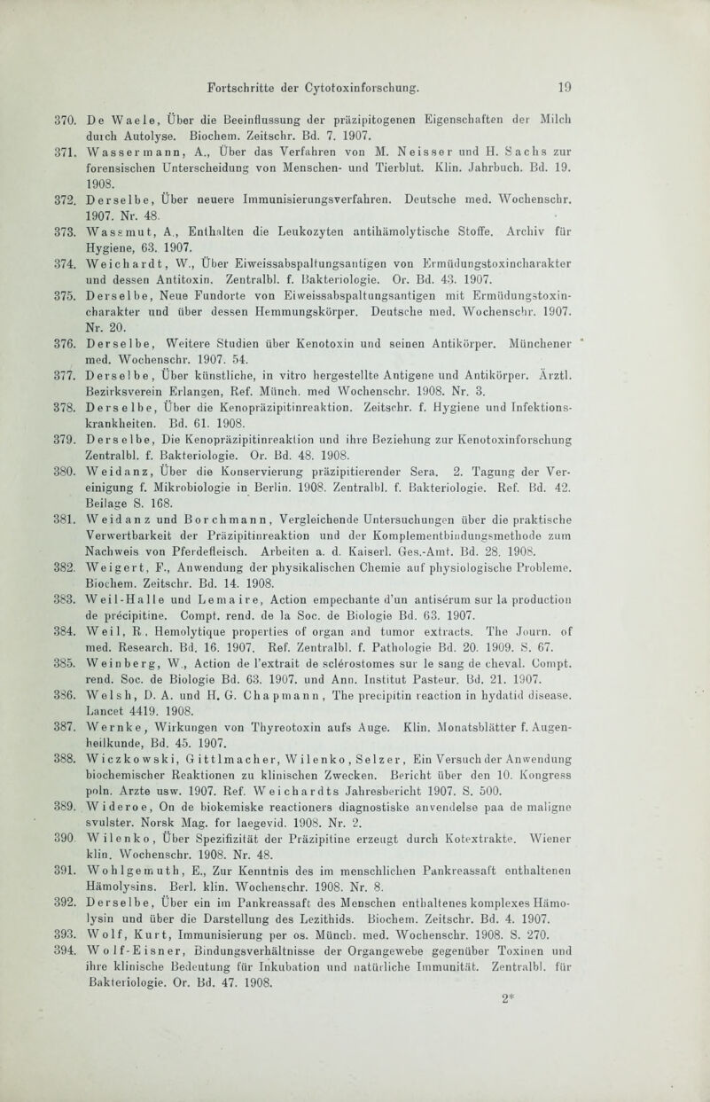 370. De Waele, Über die Beeinflussung der präzipitogenen Eigenschaften der Milcli durch Autolyse. Biochem. Zeitschr. Bd. 7. 1907. 371. Wassermann, A., Über das Verfahren von M. Neisser und H. Sachs zur forensischen Unterscheidung von Menschen- und Tierblut. Klin. Jahrbuch. Bd. 19. 1908. 372. Derselbe, Über neuere Immunisierungsverfahren. Deutsche med. Wochenschr. 1907. Nr. 48. 373. Wassmut, A., Enthalten die Leukozyten antihämolytische Stoffe. Archiv für Hygiene, 63. 1907. 374. Weich ardt, W., Über Eiweissabspaltungsantigen von Ermüilungstoxincharakter und dessen Antitoxin. Zentralbl. f. Bakteriologie. Or. Bd. 43. 1907. 375. Derselbe, Neue Fundorte von Eiweissabspaltungsantigen mit Ermüdungstoxin- charakter und über dessen Hemmungskörper. Deutsche med. Wochenschr. 1907. Nr. 20. 376. Derselbe, Weitere Studien über Kenotoxin und seinen Antikörper. Münchener med. Wochenschr. 1907. 54. 377. Derselbe, Über künstliche, in vitro hergestellte Antigene und Antikörper. Ärztl. Bezirksverein Erlangen, Ref. Münch, med Wochenschr. 1908. Nr. 8. 378. Derselbe, Über die Kenopräzipitinreaktion. Zeitschr. f. Hygiene und Infektions- krankheiten. Bd. 61. 1908. 379. Derselbe, Die Kenopräzipitinreaklion und ihre Beziehung zur Kenotoxinforschung Zentralbl. f. Bakteriologie. Or. Bd. 48. 1908. 380. Weidanz, Über die Konservierung präzipitierender Sera. 2. Tagung der Ver- einigung f. Mikrobiologie in Berlin. 1908. Zentralbl. f. Bakteriologie. Ref. Bd. 42. Beilage S. 168. 381. Weidanz und Borchmann, Vergleichende Untersuchungen über die praktische Verwertbarkeit der Präzipitinreaktion und der Komplementbindungsmethode zum Nachweis von Pferdefleisch. Arbeiten a. d. Kaiserl. Ges.-Amt. Bd. 28. 1908. 382. Weigert, F., Anwendung der physikalischen Chemie auf physiologische Probleme. Biochem. Zeitschr. Bd. 14. 1908. 383. Weil-Ha Ile und Lemaire, Action empechante d’un antiserum sur la production de precipitine. Compt. rend. de la Soc. de Biologie Bd. 63. 1907. 384. Weil, R, Hemolytique properties of organ and tumor extracts. The Journ. of med. Research. Bd. 16. 1907. Ref. Zentralbl. f. Pathologie Bd. 20. 1909. S. 67. 385. Weinberg, W., Action de l’extrait de sclörostomes sur le sang de cheval. Compt. rend. Soc. de Biologie Bd. 63. 1907. und Ann. Institut Pasteur. Bd. 21. 1907. 386. Welsh, D. A. und H. G. Chapmann, The precipitin reaction in hydatid disease. Lancet 4419. 1908. 387. Wernke, Wirkungen von Thyreotoxin aufs Auge. Klin. Monatsblätter f. Augen- heilkunde, Bd. 45. 1907. 388. Wiczkowski, G i 111 m ach e r, W i 1 e nk o , Se 1 z e r , Ein Versuch der Anwendung biochemischer Reaktionen zu klinischen Zwecken. Bericht über den 10. Kongress poln. Arzte usw. 1907. Ref. Weichardts Jahresbericht 1907. S. 500. 389. Wideroe, On de biokemiske reactioners diagnostiske anvendelse paa de maligne svulster. Norsk Mag. for laegevid. 1908. Nr. 2. 390. Wilenko, Über Spezifizität der Präzipitine erzeugt durch Kotextrakte. Wiener klin. Wochenschr. 1908. Nr. 48. 391. Wohlgemuth, E., Zur Kenntnis des im menschlichen Pankreassaft enthaltenen Hämolysins. Berl. klin. Wochenschr. 1908. Nr. 8. 392. Derselbe, Über ein im Pankreassaft des Menschen enthaltenes komplexes Hämo- lysin und über die Darstellung des Lezithids. Biochem. Zeitschr. Bd. 4. 1907. 393. Wolf, Kurt, Immunisierung per os. Münch, med. Wochenschr. 1908. S. 270. 394. Wolf-Eisner, Bindungsverhältnisse der Organgewebe gegenüber Toxinen und ihre klinische Bedeutung für Inkubation und natürliche Immunität. Zentralbl. für Bakteriologie. Or. Bd. 47. 1908. 2*