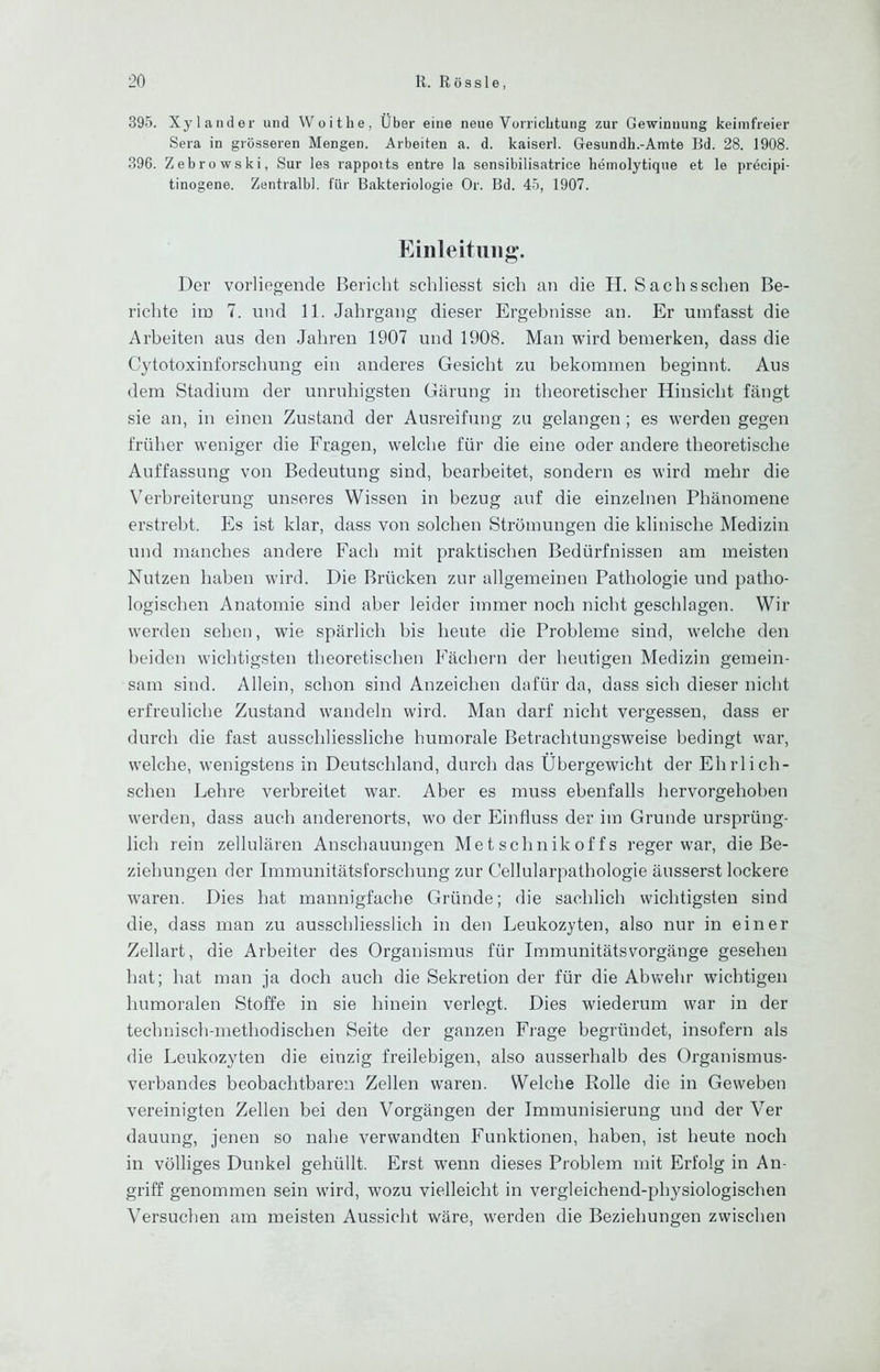395. Xylander und Woithe, Über eine neue VorricLtung zur Gewinnung keimfreier Sera in grösseren Mengen. Arbeiten a. d. kaiserl. Gesundh.-Amte Bd. 28. 1908. 396. Zebrowski, Sur ies rappoits entre la sensibilisatrice hemolytique et le precipi- tinogene. Zentralbl. für Bakteriologie Or. Bd. 45, 1907. Einleitung. Der vorliegende Bericht schliesst sich an die H. Sachsschen Be- richte iin 7. tnid 11. Jahrgang dieser Ergebnisse an. Er umfasst die Arbeiten aus den Jahren 1907 und 1908. Man wird bemerken, dass die Cytotoxinforschung ein anderes Gesicht zu bekommen beginnt. Aus dem Stadium der unruhigsten Gärung in theoretischer Hinsicht fängt sie an, in einen Zustand der Ausreifung zu gelangen ; es werden gegen früher weniger die Fragen, welche für die eine oder andere theoretische Auffassung von Bedeutung sind, bearbeitet, sondern es wird mehr die Verbreiterung unseres Wissen in bezug auf die einzelnen Phänomene erstrebt. Es ist klar, dass von solchen Strömungen die klinische Medizin und manches andere Fach mit praktischen Bedürfnissen am meisten Nutzen haben wird. Die Brücken zur allgemeinen Pathologie und patho- logischen Anatomie sind aber leider immer noch nicht geschlagen. Wir werden sehen, wie spärlich bis heute die Probleme sind, welche den beiden wichtigsten theoretischen Fächern der heutigen Medizin gemein- sam sind. Allein, schon sind Anzeichen dafür da, dass sich dieser nicht erfreuliche Zustand wandeln wird. Man darf nicht vergessen, dass er durch die fast ausschliessliche humorale Betrachtungsweise bedingt war, welche, wenigstens in Deutschland, durch das Übergewicht der Ehrlich- scheu Lehre verbreitet war. Aber es muss ebenfalls hervorgehoben werden, dass auch anderenorts, wo der Einfluss der im Grunde ursprüng- lich rein zellulären Anschauungen Me t sehnikof f s reger war, die Be- ziehungen der Immunitätsforschung zur Cellularpathologie äusserst lockere waren. Dies hat mannigfache Gründe; die sachlich wichtigsten sind die, dass man zu ausschliesslich in den Leukozyten, also nur in einer Zellart, die Arbeiter des Organismus für Immunitätsvorgänge gesehen hat; hat man ja doch auch die Sekretion der für die Abvv'ehr wichtigen humoralen Stoffe in sie hinein verlegt. Dies wiederum war in der technisch-methodischen Seite der ganzen Fi'age begründet, insofern als die Leukozyten die einzig freilebigen, also ausserhalb des Organismus- verbandes beobachtbaren Zellen waren. Welche Rolle die in Geweben vereinigten Zellen bei den Vorgängen der Immunisierung und der Ver dauung, jenen so nahe verwandten Funktionen, haben, ist heute noch in völliges Dunkel gehüllt. Erst w^enn dieses Problem mit Erfolg in An- griff genommen sein wird, wozu vielleicht in vergleichend-physiologischen Versuchen am meisten Aussicht wäre, werden die Beziehungen zwischen