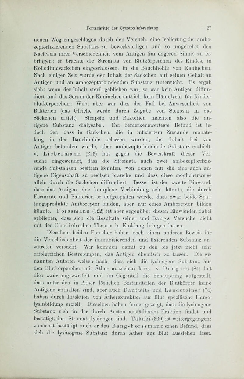 neuen Weg eingeschlagen durch den Versuch, eine Isolierung der ambo- zeptortixierenden Substanz zu bewerkstelligen und so umgekehrt den Nachweis ihrer Verschiedenheit vom Antigen (im engeren Sinne) zu er- bringen; er brachte die Stromata von Blutkörperchen des Rindes, in Kollodiumsäckchen eingeschlossen, in die Bauchhöhle von Kaninchen. Nach einiger Zeit wurde der Inhalt der Säckchen auf seinen Gehalt an Antigen und an ambozeptorbindenden Substanz untersucht. Es ergab sich: wenn der Inhalt steril geblieben war, so war kein Antigen diffun- diert und das Serum der Kaninchen enthielt kein Hämolysin für Rinder- blutkörperchen: Wohl aber war dies der Fall bei Anwesenheit von Bakterien (das Gleiche werde durch Zugabe von Steapsin in das Säckchen erzielt). Steapsin und Bakterien machten also die' an- tigene Substanz dialysabel. Der bemerkenswerteste Befund ist je- doch der, dass in Säckchen, die in infiziertem Zustande monate- lang in der Bauchhöhle belassen wurden, der Inhalt frei von Antigen befunden wurde, aber ambozeptorbindende Substanz enthielt. V. Li eher mann (213) hat gegen die Beweiskraft dieser Ver- suche eingewendet, dass die Stromata auch zwei ambozeptorfixie- rende Substanzen besitzen könnten, von denen nur die eine aueh an- tigene Eigenschaft zu besitzen brauche und dass diese möglicherweise allein durch die Säckchen diffundiert. Besser ist der zweite Einwand, dass das Antigen eine komplexe Verbindung sein könnte, die durch Fermente und Bakterien so aufgespalten würde, dass zwar beide Spal- tungsprodukte Ambozeptor binden, aber nur eines Ambozeptor bilden könnte. Forssmann (122) ist aber gegenüber diesen Einwänden dabei geblieben, dass sich die Resultate seiner und Bangs Versuche nicht mit der Ehrlich sehen Theorie in Einklang bringen lassen. Dieselben beiden Forscher haben noch einen anderen Beweis für die Verschiedenheit der immunisierenden und fixierenden Substanz an- zutreten versucht. Wir kommen damit zu den bis jetzt nicht sehr erfolgreichen Bestrebungen, das Antigen chemisch zu fassen. Die ge- nannten Autoren weisen nach, dass sich die lysinogene Substanz aus den Blutkörperchen mit Äther ausziehen lässt, v. Düngern (84) hat dies zwar angezweifelt nnd im Gegenteil die Behauptung aufgestellt, dass unter den in Äther löslichen Bestandteilen der Blutkörper keine Antigene enthalten sind, aber auch Dautwitz und Landsteiner (74) haben durch Injektion von Ätherextrakten aus Blut spezifische Hämo- lysinbildung erzielt. Dieselben haben ferner gezeigt, dass die lysinogene Substanz sich in der durch Aceton ausfällbaren Fraktion findet und bestätigt, dass Stromata lysinogen sind. Takaki (3G0) ist weitergegangen: zunächst bestätigt auch erden Bang-Forssm ann sehen Befund, dass sich die lysinogene Substanz durch Äther aus Blut ausziehen lässt.