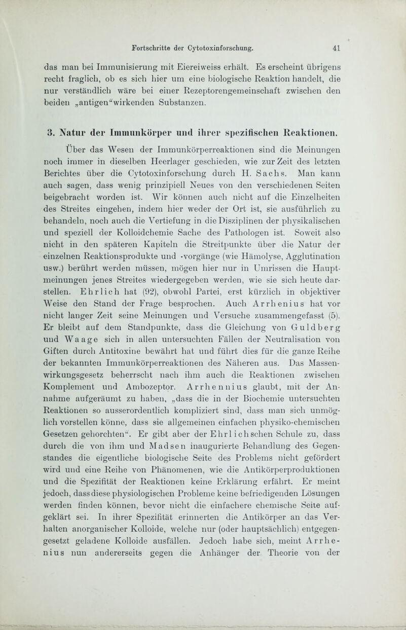 das man bei Immunisierung mit Eiereiweiss erhält. Es erscheint übrigens recht fraglich, ob es sich hier um eine biologische Reaktion handelt, die nur verständlich wäre hei einer Rezeptorengemeinscliaft zwischen den beiden „antigen“wirkenden Substanzen. 3. Natur der Immunkörper und ihrer spezifischen Reaktionen. Über das Wesen der Immunkörperreaktionen sind die Meinungen noch immer in dieselben Heerlager geschieden, wie zur Zeit des letzten Berichtes über die Cytotoxinforschung durch H. Sachs. Man kann auch sagen, dass wenig prinzipiell Neues von den verschiedenen Seiten heigebracht worden ist. Wir können auch nicht auf die Einzelheiten des Streites eingehen, indem hier weder der Ort ist, sie ausführlich zu behandeln, noch auch die Vertiefung in die Disziplinen der physikalischen und speziell der Kolloidchemie Sache des Pathologen ist. Soweit also nicht in den späteren Kapiteln die Streitpunkte über die Natur der einzelnen Reaktionsprodukte und -Vorgänge (wie Hämolyse, Agglutination usw.) berührt werden müssen, mögen hier nur in Umrissen die Haupt- meinungen jenes Streites wiedergegeben werden, wie sie sich heute dar- stellen. Ehrlich hat (92), obwohl Partei, erst kürzlich in objektiver Weise den Stand der Frage besprochen. Auch Arrhenius hat vor nicht langer Zeit seine Meinungen und Versuche zusammengefasst (5). Er bleibt auf dem Standpunkte, dass die Gleichung von Guldherg und Waage sich in allen untersuchten Fällen der Neutralisation von Giften durch Antitoxine bewährt hat und führt dies für die ganze Reihe der bekannten Immunkörperreaktionen des Näheren aus. Das Massen- wirkungsgesetz beherrscht nach ihm auch die Reaktionen zwischen Komplement und Ambozeptor. Arrhennius glaubt, mit der An- nahme aufgeräumt zu haben, „dass die in der Biochemie untersuchten Reaktionen so ausserordentlich kompliziert sind, dass man sich unmög- lich vorstellen könne, dass sie allgemeinen einfachen physiko-chemischen Gesetzengehorchten“. Er gibt aber der Ehrl ich sehen Schule zu, dass durch die von ihm und Madsen inaugurierte Behandlung des Gegen- standes die eigentliche biologische Seite des Problems nicht gefördert wird und eine Reihe von Phänomenen, wie die Antikörperprorluktionen und die Spezifität der Reaktionen keine Erklärung erfährt. Er meint jedoch, dass diese physiologischen Probleme keine befriedigenden Lösungen werden finden können, bevor nicht die einfachere chemische Seite auf- geklärt sei. In ihrer Spezifität erinnerten die Antikörper an das Ver- halten anorganischer Kolloide, welche nur (oder hauptsächlich) entgegen- gesetzt geladene Kolloide ausfällen. Jedoch habe sich, meint Arrhe- nius nun andererseits gegen die Anhänger der Theorie von der