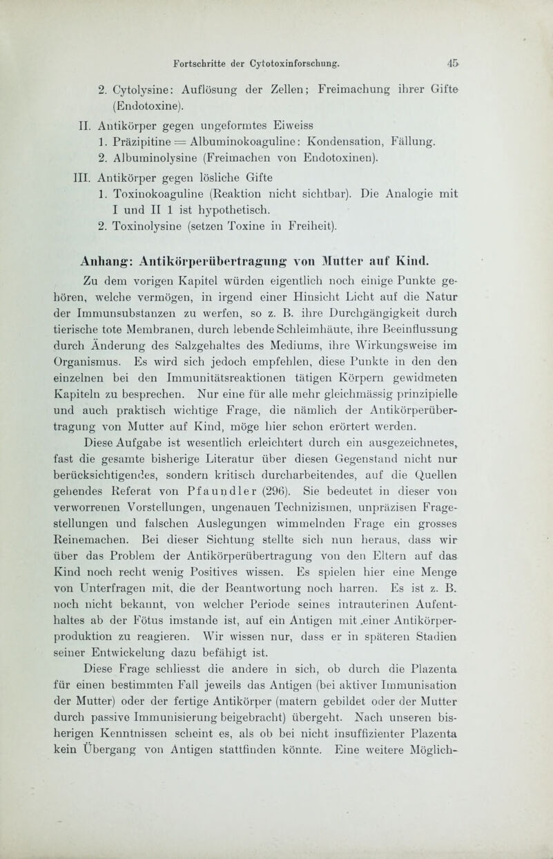 2. Cytolysine: Auflösung der Zellen; Freimachung ihrer Gifte (Endotoxine). II. Antikörper gegen ungeformtes Eiweiss 1. Präzipitine = Albuminokoaguline: Kondensation, Fällung. 2. Albuminolysine (Freimachen von Endotoxinen). III. Antikörper gegen lösliche Gifte 1. Toxinokoaguline (Reaktion nicht sichtbar). Die Analogie mit I und II 1 ist hypothetisch. 2. Toxinolysine (setzen Toxine in Freiheit). Anhang: AntikÖri)erühertragnng von 3Iiitter auf Kind. Zu dem vorigen Kapitel würden eigentlich noch einige Punkte ge- hören, welche vermögen, in irgend einer Hinsicht Licht auf die Natur der Immunsubstauzen zu werfen, so z. B. ihre Durchgängigkeit durch tierische tote Membranen, durch lebende Schleimhäute, ihre Beeinflussung durch Änderung des Salzgehaltes des Mediums, ihre Wirkungsweise im Organismus. Es wird sich jedoch empfehlen, diese Punkte in den den einzelnen bei den Immunitätsreaktionen tätigen Körpern gewidmeten Kapiteln zu besprechen. Nur eine für alle mehr gleichmässig prinzipielle und auch praktisch wichtige Frage, die nämlich der Antikörperüber- tragung von Mutter auf Kind, möge hier schon erörtert werden. Diese Aufgabe ist wesentlich erleichtert durch ein ausgezeichnetes, fast die gesamte bisherige Literatur über diesen Gegenstand nicht nur berücksichtigendes, sondern kritisch durcharbeitendes, auf die Quellen gebendes Referat von Pfaundler (296). Sie bedeutet in dieser von verworrenen Vorstellungen, ungenauen Technizismen, unpräzisen Frage- stellungen und falschen Auslegungen wimmelnden Frage ein grosses Reinemachen. Bei dieser Sichtung stellte sich nun heraus, dass wir über das Problem der Antikörperübertragung von den Eltern auf das Kind noch recht wenig Positives wissen. Es spielen hier eine Menge von Unterfragen mit, die der Beantwortung noch harren. Es ist z. B. noch nicht bekannt, von welcher Periode seines intrauterinen Aufent- haltes ab der Fötus imstande ist, auf ein Antigen mit .einer Antikörper- produktion zu reagieren. Wir wissen nur, dass er in späteren Stadien seiner Entwickelung dazu befähigt ist. Diese Frage schliesst die andere in sich, ob durch die Plazenta für einen bestimmten Fall jeweils das Antigen (bei aktiver Immunisation der Mutter) oder der fertige Antikörper (matern gebildet oder der Mutter dureh passive Immunisierung beigebracht) übergeht. Naeh unseren bis- herigen Kenntnissen scheint es, als ob bei nicht insuffizienter Plazenta kein Übergang von Antigen stattfinden könnte. Eine weitere Möglich-