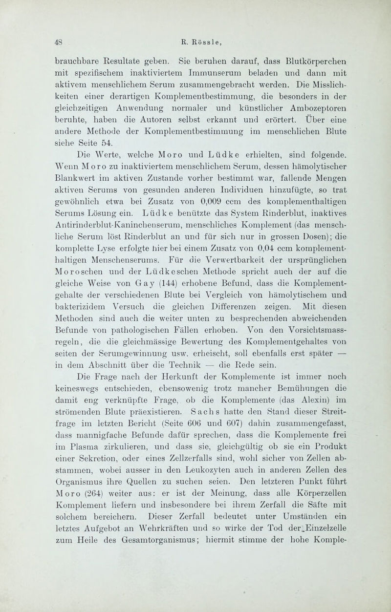 brauchbare Resultate geben. Sie beruhen darauf, dass Blutkörperchen mit spezifischem inaktiviertem Immunserum beladen und dann mit aktivem menschlichem Serum zusammengebracht werden. Die Misslich- keiten einer derartigen Komplementbestimmung, die besonders in der gleichzeitigen Anwendung normaler und künstlicher Ambozeptoren beruhte, haben die Autoren selbst erkannt und erörtert. Über eine andere Methode der Komplementbestimmung im menschlichen Blute siehe Seite 54. Die Werte, welche Moro und Lüdke erhielten, sind folgende. Wenn Moro zu inaktiviertem menschlichem Serum, dessen hämolytischer Blankwert im aktiven Zustande vorher bestimmt war, fallende Mengen aktiven Serums von gesunden anderen Individuen hinzufügte, so trat gewöhnlich etwa bei Zusatz von 0,009 ccm des komplementhaltigen Serums Lösung ein. Lüdke benützte das System Rinderblut, inaktives Antirinderblut-Kanincbeuseruin, menschliches Komplement (das mensch- liche Serum löst Rinderblut an und für sich nur in grossen Dosen); die komplette Lyse erfolgte hier bei einem Zusatz von 0,04 ccm komplement- haltigen Menschenserums. Für die Verwertbarkeit der ursprünglichen Mo röschen und der Lüdke sehen Methode spricht auch der auf die gleiche Weise von Gay (144) erhobene Befund, dass die Komplement- gehalte der verschiedenen Blute bei Vergleich von hämolytischem und bakterizidem Versuch die gleichen Differenzen zeigen. Mit diesen Methoden sind auch die weiter unten zu besprechenden abweichenden Befunde von pathologischen Fällen erhoben. Von den Vorsichtsmass- regeln, die die gleichmässige Bewertung des Komplementgehaltes von seiten der Serumgewinnung usw. erheischt, soll ebenfalls erst später — in dem Abschnitt über die Technik — die Rede sein. Die Frage nach der Herkunft der Komplemente ist immer noch keineswegs entschieden, ebensowenig trotz mancher Bemühungen die damit eng verknüpfte Frage, ob die Komplemente (das Alexin) im strömenden Blute präexistieren. Sachs hatte den Stand dieser Streit- frage im letzten Bericht (Seite 606 und 607) dahin zusammengefasst, dass mannigfache Befunde dafür sprechen, dass die Komplemente frei im Plasma zirkulieren, und dass sie, gleichgültig ob sie ein Produkt einer Sekretion, oder eines Zellzerfalls sind, wohl sicher von Zellen ab- stammen, wobei ausser in den Leukozyten auch in anderen Zellen des Organismus ihre Quellen zu suchen seien. Den letzteren Punkt führt Moro (264) weiter aus: er ist der Meinung, dass alle Körperzellen Komplement liefern und insbesondere bei ihrem Zerfall die Säfte mit solchem bereichern. Dieser Zerfall bedeutet unter Umständen ein letztes Aufgebot an Wehrkräften und so wirke der Tod der„Einzelzelle zum Heile des Gesamtorganismus; hiermit stimme der hohe Komple-