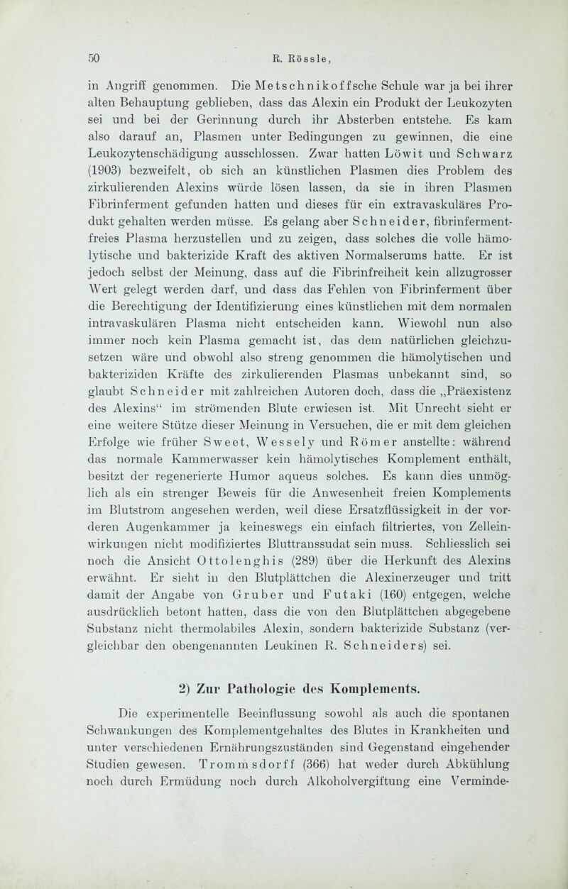 in Angriff genommen. Die Metschnikof fsche Schule war ja bei ihrer alten Behauptung geblieben, dass das Alexin ein Produkt der Leukozyten sei und bei der Gerinnung durch ihr Absterben entstehe. Es kam also darauf an, Plasmen unter Bedingungen zu gewinnen, die eine Leukozytenschädigung ausschlossen. Zwar hatten Löwit und Schwarz (1903) bezweifelt, ob sich an künstlichen Plasmen dies Problem des zirkulierenden Alexins würde lösen lassen, da sie in ihren Plasmen Fibrinferment gefunden hatten und dieses für ein extravaskuläres Pro- dukt gehalten werden müsse. Es gelang aber Schneider, fibrinferment- freies Plasma herzustellen und zu zeigen, dass solches die volle hämo- lytische und bakterizide Kraft des aktiven Normalserums hatte. Er ist jedoch selbst der Meinung, dass auf die Fibrinfreiheit kein allzugrosser Wert gelegt werden darf, und dass das Fehlen von Fibrinferment über die Berechtigung der Identifizierung eines künstlichen mit dem normalen intravaskulären Plasma nicht entscheiden kann. Wiewohl nun also immer noch kein Plasma gemacht ist, das dem natürlichen gleichzu- setzen wäre und obwohl also streng genommen die hämolytischen und bakteriziden Kräfte des zirkulierenden Plasmas unbekannt sind, so glaubt Schneider mit zahlreichen Autoren doch, dass die „Präexistenz des Alexins“ im strömenden Blute erwiesen ist. Mit Unrecht sieht er eine weitere Stütze dieser Meinung in Versuchen, die er mit dem gleichen Erfolge wie früher Sweet, Wessely und Römer anstellte: während das normale Kammerwasser kein hämolytisches Komplement enthält, besitzt der regenerierte Humor aqueus solches. Es kann dies unmög- lich als ein strenger Beweis für die Anwesenheit freien Komplements im Blutstrom angesehen werden, weil diese Ersatzflüssigkeit in der vor- deren Augenkammer ja keineswegs ein einfach filtriertes, von Zellein- wirkungen nicht modifiziertes Bluttranssudat sein muss. Schliesslich sei noch die Ansicht Ottolenghis (289) über die Herkunft des Alexins erwähnt. Er sieht in den Blutplättchen die Alexinerzeuger und tritt damit der Angabe von Gr über und Futaki (160) entgegen, welche ausdrücklich betont hatten, dass die von den Blutplättchen abgegebene Substanz nicht thermolabiles Alexin, sondern bakterizide Substanz (ver- gleichbar den obengenannten Leukinen R. Schneiders) sei. 2) Zur Pathologie de.s Komplements. Die experimentelle Beeinflussung sowohl als auch die spontanen Schwankungen des Komplementgehaltes des Blutes in Krankheiten und unter verschiedenen Ernährungszuständen sind Gegenstand eingehender Studien gewesen. Trommsdorff (366) hat weder durch Abkühlung noch durch Ermüdung noch durch Alkoholvergiftung eine Verminde-