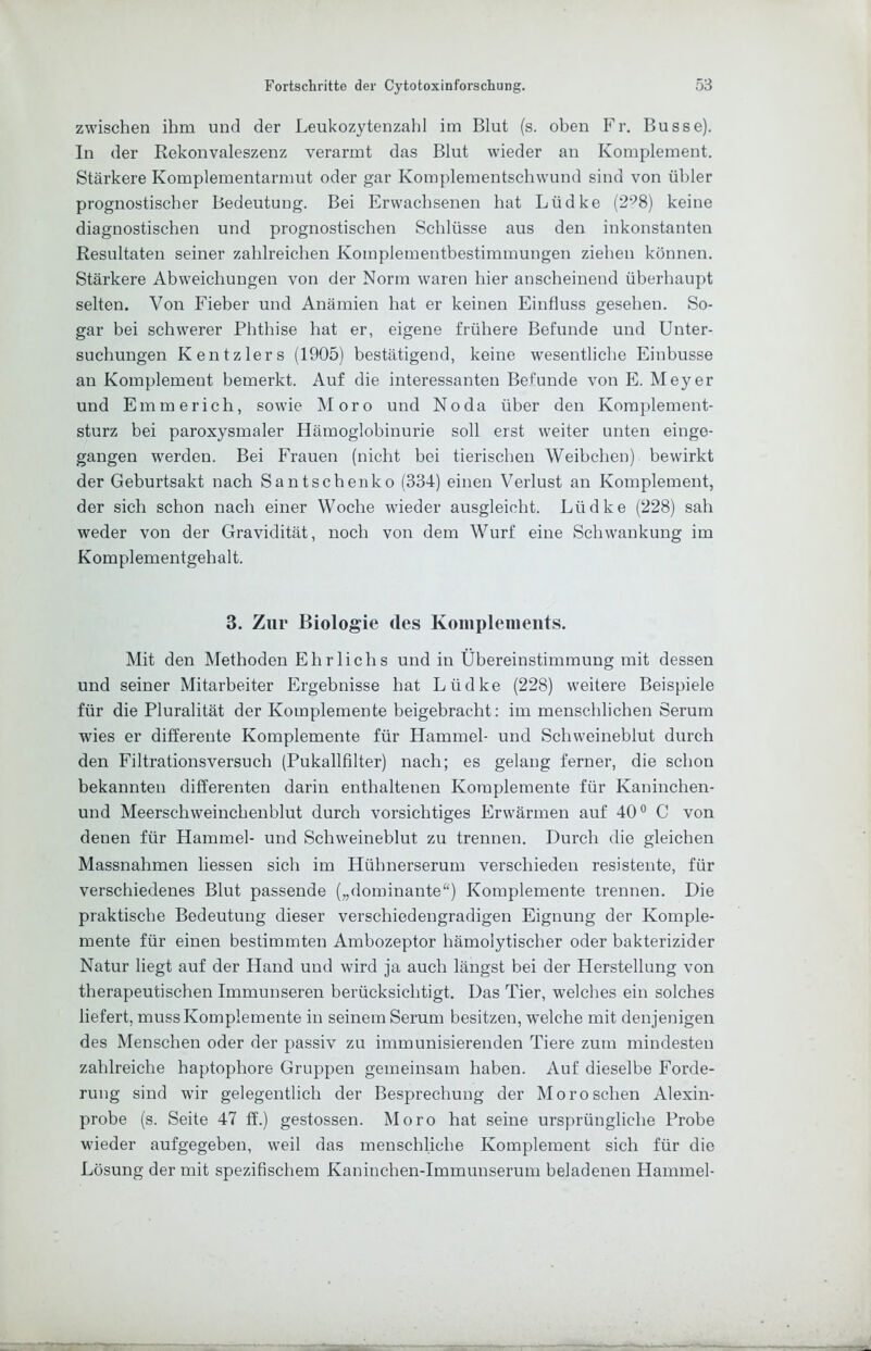zwischen ihm und der Leukozytenzahl im Blut (s. oben Fr. Busse). In der Rekonvaleszenz verarmt das Blut wieder an Komplement. Stärkere Komplementarmut oder gar Komplementschwund sind von ühler prognostischer Bedeutung. Bei Erwachsenen hat Lüdke (2^8) keine diagnostischen und prognostischen Schlüsse aus den inkonstanten Resultaten seiner zahlreichen Komplementbestimmungen ziehen können. Stärkere Abweichungen von der Norm waren hier anscheinend überhau])t selten. Von Fieber und Anämien hat er keinen Einfluss gesehen. So- gar bei schwerer Phthise hat er, eigene frühere Befunde und Unter- suchungen Kentzlers (1905) bestätigend, keine wesentliche Einbusse an Komplement bemerkt. Auf die interessanten Befunde von E. Meyer und Emmerich, sowie Moro und No da über den Komplement- sturz bei paroxysmaler Hämoglobinurie soll erst weiter unten einge- gangen werden. Bei Frauen (nicht bei tierischen Weibchen) bewirkt der Geburtsakt nach Santschenko (334) einen Verlust an Komplement, der sich schon nach einer Woche wieder ausgleicht. Lüdke (228) sah weder von der Gravidität, noch von dem Wurf eine Schwankung im Komplementgehalt. 3. Zur Biologie des Koiiiplenieiits. Mit den Methoden Ehrliche und in Übereinstimmung mit dessen und seiner Mitarbeiter Ergebnisse hat Lüdke (228) weitere Beispiele für die Pluralität der Komplemente beigebracht: im menschlichen Serum wies er differente Komplemente für Hammel- und Schweineblut durch den Filtrationsversuch (Pukallfilter) nach; es gelang ferner, die schon bekannten differenten darin enthaltenen Komplemente für Kaninchen- und Meerschweinchenblut durch vorsichtiges Erwärmen auf 40° C von denen für Hammel- und Schweineblut zu trennen. Durch die gleichen Massnahmen liessen sich im Hühnerserum verschieden resistente, für verschiedenes Blut passende („dominante“) Komplemente trennen. Die praktische Bedeutung dieser verschiedengradigen Eignung der Komple- mente für einen bestimmten Ambozeptor hämolytischer oder bakterizider Natur liegt auf der Hand und wird ja auch längst bei der Herstellung von therapeutischen Immunseren berücksichtigt. Das Tier, welches ein solches liefert, muss Komplemente in seinem Serum besitzen, welche mit denjenigen des Menschen oder der passiv zu immunisierenden Tiere zum mindesten zahlreiche haptophore Gruppen gemeinsam haben. Auf dieselbe Forde- rung sind wir gelegentlich der Besprechung der Moro sehen Alexin- probe (s. Seite 47 ff.) gestossen. Moro hat seine ursprüngliche Probe wieder aufgegeben, weil das menschliche Komplement sich für die Lösung der mit spezifischem Kaninchen-Immunserum beladenen Hammel-