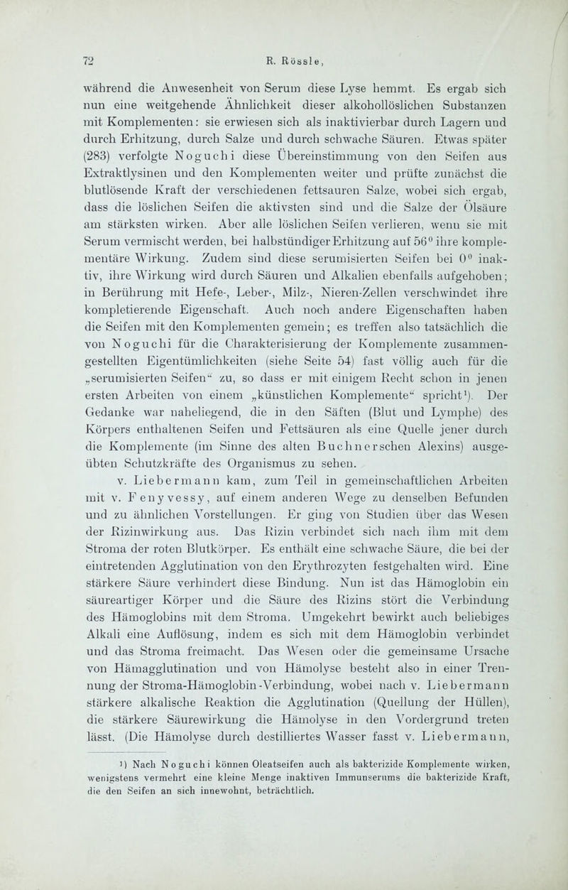 während die Anwesenheit von Serum diese Lyse hemmt. Es ergab sich nun eine weitgehende Ähnlichkeit dieser alkohollöslichen Substanzen mit Komplementen: sie erwiesen sich als inaktivierbar durch Lagern und durch Erhitzung, durch Salze und durch schwache Säuren. Etwas später (283) verfolgte Noguchi diese Übereinstimmung von den Seifen aus Extraktlysineu und den Komplementen weiter und prüfte zunächst die blutlösende Kraft der verschiedenen fettsauren Salze, wobei sich ergab, dass die löslichen Seifen die aktivsten sind und die Salze der Ölsäure am stärksten wirken. Aber alle löslichen Seifen verlieren, wenn sie mit Serum vermischt werden, bei halbstündiger Erhitzung auf 56° ihre komple- mentäre Wirkung. Zudem sind diese serumisierten Seifen bei 0° inak- tiv, ihre Wirkung wird durch Säuren und Alkalien ebenfalls aufgehoben; in Berührung mit Hefe-, Leber-, Milz-, Nieren-Zellen verschwindet ihre kompletierende Eigenschaft. Auch noch andere Eigenschaften haben die Seifen mit den Komplementen gemein; es treffen also tatsächlich die von Noguchi für die Charakterisierung der Komplemente zusammen- gestellten Eigentümlichkeiten (siehe Seite 54) fast völlig auch für die „serumisierten Seifen“ zu, so dass er mit einigem Recht schon in jenen ersten Arbeiten von einem „künstlichen Komplemente“ spricht’). Der Gedanke war naheliegend, die in den Säften (Blut und Lymphe) des Körpers enthaltenen Seifen und Fettsäuren als eine Quelle jener durch die Komplemente (im Sinne des alten Buchnersehen Alexins) ausge- übten Schutzkräfte des Organismus zu sehen. V. Liebermann kam, zum Teil in gemeinschaftlichen Arbeiten mit V. F enyvessy, auf einem anderen Wege zu denselben Befunden und zu ähnlichen Vorstellungen. Er ging von Studien über das Wesen der Rizinwirkung aus. Das Rizin verbindet sich nach ihm mit dem Stroma der roten Blutkörper. Es enthält eine schwache Säure, die bei der eintretenden Agglutination von den Erythrozyten festgehalten wird. Eine stärkere Säure verhindert diese Bindung. Nun ist das Hämoglobin ein säureartiger Körper und die Säure des Rizins stört die Verbindung des Hämoglobins mit dem Stroma. Umgekehrt bewirkt auch beliebiges Alkali eine Auflösung, indem es sich mit dem Hämoglobin verbindet und das Stroma freimacht. Das Wesen oder die gemeinsame Ursache von Hämagglutination und von Hämolyse besteht also in einer Tren- nung der Stroma-Hämoglobin-Verbindung, wobei nach V. Liebermann stärkere alkalische Reaktion die Agglutination (Quellung der Hüllen), die stärkere Säurewirkung die Hämolyse in den Vordergrund treten lässt. (Die Hämolyse durch destilliertes Wasser fasst v. Liebermann, ') Nach Noguchi können Oleatseifen auch als bakterizide Komplemente wirken, wenigstens vermehrt eine kleine Menge inaktiven Immunsernms die bakterizide Kraft, die den Seifen an sich innewohnt, beträchtlich.