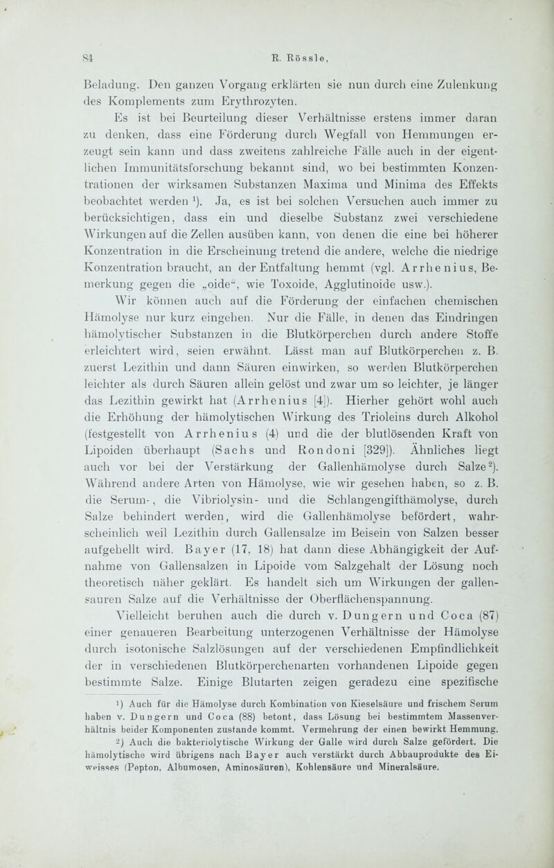 Beladung. Den ganzen Vorgang erklärten sie nun durch eine Zulenkung des Komplements zum Erythrozyten. Es ist bei Beurteilung dieser Verhältnisse erstens immer daran zu denken, dass eine Förderung durch Wegfall von Hemmungen er- zeugt sein kann und dass zweitens zahlreiche Fälle auch in der eigent- lichen Immunitätsforschung bekannt sind, wo bei bestimmten Konzen- trationen der wirksamen Substanzen Maxima und Minima des Effekts beobachtet werden i). Ja, es ist bei solchen Versuchen auch immer zu berücksichtigen, dass ein und dieselbe Substanz zwei verschiedene Wirkungen auf die Zellen ausüben kann, von denen die eine bei höherer Konzentration in die Erscheinung tretend die andere, welche die niedrige Konzentration braucht, an der Entfaltung hemmt (vgl. Arrhenius, Be- merkung gegen die „oide^^ wie Toxoide, Agglutinoide usw.). Wir können auch auf die Förderung der einfachen chemischen Hämolyse nur kurz eingehen. Nur die Fälle, in denen das Eindringen hämolytischer Substanzen in die Blutkörperchen durch andere Stoffe erleichtert wird, seien erwähnt. Lässt man auf Blutkörperchen z. B. zuerst Lezithin und dann Säuren einwirken, so werden Blutkörperchen leichter als durch Säuren allein gelöst und zwar um so leichter, je länger das Lezithin gewirkt hat (Arrhenius [4]). Hierher gehört wohl auch die Erhöhung der hämolytischen Wirkung des Trioleins durch Alkohol (festgestellt von Arrhenius (4) und die der blutlösenden Kraft von Lipoiden überhaupt (Sachs und Rondoni [329]). Ähnliches liegt auch vor bei der Verstärkung der Gallenhämolyse durch Salze ^). Während andere Arten von Hämolyse, wie wir gesehen haben, so z. B. die Serum-, die Vibriolysin- und die Schlangengifthämolyse, durch Salze behindert werden, wird die Gallenhämolyse befördert, wahr- scheinlich weil Lezithin durch Gallensalze im Beisein von Salzen besser aufgehellt wird. Bayer (17, 18) hat dann diese Abhängigkeit der Auf- nahme von Gallensalzen in Lipoide vom Salzgehalt der Lösung noch theoretisch näher geklärt. Es handelt sich um Wirkungen der gallen- sauren Salze auf die Verhältnisse der Oberflächenspannung. Vielleicht beruhen auch die durch v. Düngern und Coca (87) einer genaueren Bearbeitung unterzogenen Verhältnisse der Hämolyse durch isotonische Salzlösungen auf der verschiedenen Empfindlichkeit der in verschiedenen Blutkörperchenarten vorhandenen Lipoide gegen bestimmte Salze. Einige Blutarten zeigen geradezu eine spezifische ') Auch für die Hämolyse durch Kombination von Kieselsäure und frischem Serum haben v. Düngern und Coca (88) betont, dass Lösung bei bestimmtem Massenver- hältnis beider Komponenten zustande kommt. Vermehrung der einen bewirkt Hemmung. 2) Auch die bakteriolytische Wirkung der Galle wird durch Salze gefördert. Die hämolytische wird übrigens nach Bayer auch verstärkt durch Abbauprodukte des Ei- weisses (Pepton, Albumosen, Aminosäuren), Kohlensäure und Mineralsäure.