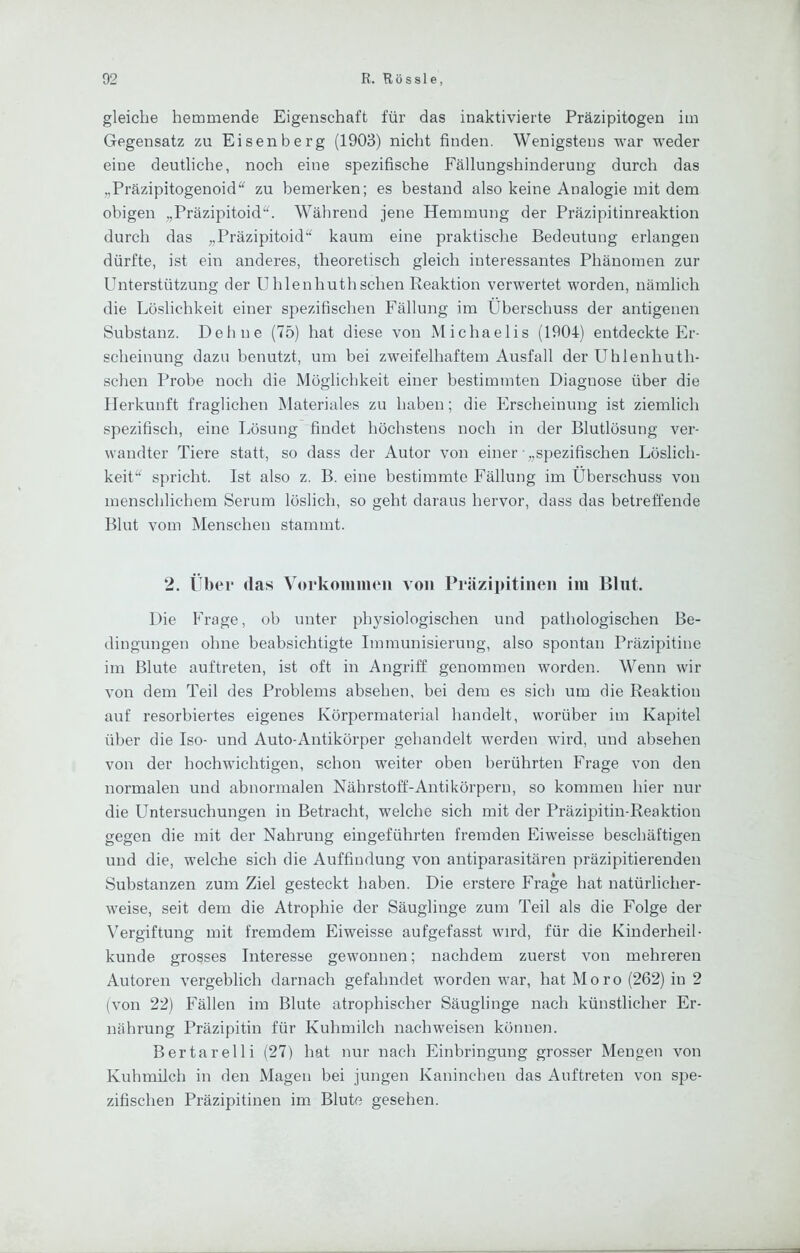 gleiche hemmende Eigenschaft für das inaktivierte Präzipitogen im Gegensatz zu Eisenberg (1903) nicht finden. Wenigstens war wieder eine deutliche, noch eine spezifische Fällungshinderung durch das „Präzipitogenoid“ zu bemerken; es bestand also keine Analogie mit dem obigen „Präzipitoid'h Während jene Hemmung der Präzipitinreaktion durch das „Präzipitoid‘^ kaum eine praktische Bedeutung erlangen dürfte, ist ein anderes, theoretisch gleich interessantes Phänomen zur Unterstützung der Uhlenhuthschen Reaktion verwertet worden, nämlich die Löslichkeit einer spezifischen Fällung im Überschuss der antigenen Substanz. Dehne (75) hat diese von Michaelis (1904) entdeckte Er- scheinung dazu benutzt, um bei zweifelhaftem Ausfall der Uhlenhuth- schen Probe noch die Möglichkeit einer bestimmten Diagnose über die Herkunft fraglichen Materiales zu haben; die Erscheinung ist ziemlich spezifisch, eine Lösung findet höchstens noch in der Blutlösung ver- wandter Tiere statt, so dass der Autor von einer „spezifischen Löslich- keit“ spricht. Ist also z. B. eine bestimmte Fällung im Überschuss von menschlichem Serum löslich, so geht daraus hervor, dass das betreffende Blut vom Menschen stammt. 2. Über das Vorkommen von Präzipitinen im Blut. Die Frage, ob unter physiologischen und pathologischen Be- dingungen ohne beabsichtigte Immunisierung, also spontan Präzipitine im Blute auftreten, ist oft in Angriff genommen worden. Wenn wir von dem Teil des Problems absehen, bei dem es sich um die Reaktion auf resorbiertes eigenes Körpermaterial handelt, worüber im Kapitel über die Iso- und Auto-Antikörper gehandelt werden wird, und absehen von der hochwichtigen, schon weiter oben berührten Frage von den normalen und abnormalen Nährstoff-Anti körpern, so kommen hier nur die Untersuchungen in Betracht, welche sich mit der Präzipitin-Reaktion gegen die mit der Nahrung eingeführten fremden Eiw'eisse beschäftigen und die, welche sich die Auffindung von antiparasitären präzipitierenden Substanzen zum Ziel gesteckt haben. Die erstere Frage hat natürlicher- weise, seit dem die Atrophie der Säuglinge zum Teil als die Folge der Vergiftung mit fremdem Eiweisse aufgefasst wird, für die Kinderheil- kunde grosses Interesse gewonnen; nachdem zuerst von mehreren Autoren vergeblich darnach gefahndet worden war, hat Moro (262) in 2 (von 22) Fällen im Blute atrophischer Säuglinge nach künstlicher Er- nährung Präzipitin für Kuhmilch nachweisen können. Bertarelli (27) hat nur nach Einbringung grosser Mengen von Kuhmilch in den Magen bei jungen Kaninchen das Auftreten von spe- zifischen Präzipitinen im Blute gesehen.