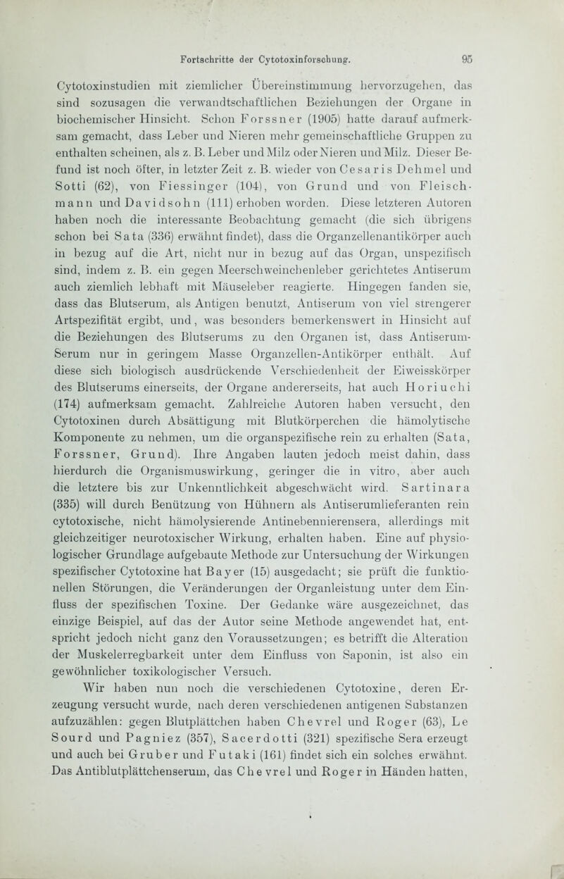 Cytotoxinstudien mit ziemlicher Übereinstimmung iiervorzugehen, das sind sozusagen die verwandtschaftlichen Beziehungen der Organe in biochemischer Hinsicht. Schon Forssner (1905) hatte darauf aufmerk- sam gemacht, dass Leber und Nieren mehr gemeinschaftliche Gruppen zu enthalten scheinen, als z. B. Leber und Milz oder Nieren und Milz. Dieser Be- fund ist noch öfter, in letzter Zeit z. B. wieder von Cesaris Dehmel und Sotti (62), von Fiessinger (104), von Grund und von Fleisch- mann und Davidsohn (111) erhoben worden. Diese letzteren Autoren haben noch die interessante Beobachtung gemacht (die sich übrigens schon bei Sata (336) erwähnt findet), dass die Organzellenantikörper auch in bezug auf die Art, nicht nur in bezug auf das Organ, unspezifisch sind, indem z. B. ein gegen Meerschweinchenleber gerichtetes Antiserum auch ziemlich lebhaft mit Mäuseleber reagierte. Hingegen fanden sie, dass das Blutserum, als Antigen benutzt, Antiserum von viel strengerer Artspezifität ergibt, und, was besonders bemerkenswert in Hinsicht auf die Beziehungen des Blutserums zu den Organen ist, dass Antiserum- Serum nur in geringem Masse Organzellen-Antikörper enthält. Auf diese sich biologisch ausdrückende Verschiedenheit der Eiweisskörper des Blutserums einerseits, der Organe andererseits, hat auch Horiuchi (174) aufmerksam gemacht. Zahlreiche Autoren haben versucht, den Cytotoxinen durch Absättigung mit Blutkörperchen die hämolytische Komponente zu nehmen, um die organspezifische rein zu erhalten (Sata, Forssner, Grund). Ihre Angaben lauten jedoch meist dahin, dass hierdurch die Organismuswirkung, geringer die in vitro, aber auch die letztere bis zur Unkenntlichkeit abgeschwächt wird. Sartinara (335) will durch Benützung von Hühnern als Antiserumlieferanten rein cytotoxische, nicht hämolysierende Antinebennierensera, allerdings mit gleichzeitiger neurotoxischer Wirkung, erhalten haben. Eine auf physio- logischer Grundlage aufgebaute Methode zur Untersuchung der Wirkungen spezifischer Cytotoxine hat Bayer (15) ausgedacht; sie prüft die funktio- nellen Störungen, die Veränderungen der Organleistuug unter dem Ein- fluss der spezifischen Toxine. Der Gedanke wäre ausgezeichnet, das einzige Beispiel, auf das der Autor seine Methode angewendet hat, ent- spricht jedoch nicht ganz den Voraussetzungen; es betrifft die Alteration der Muskelerregbarkeit unter dem Einfluss von Saponin, ist also ein gewöhnlicher toxikologischer Versuch. Wir haben nun noch die verschiedenen Cytotoxine, deren Er- zeugung versucht wurde, nach deren verschiedenen antigeneu Substanzen aufzuzählen: gegen Blutplättchen haben Chevrel und Roger (63), Le Sourd und Pagniez (357), Sacerdotti (321) spezifische Sera erzeugt und auch bei Gruber und Futaki (161) findet sich ein solches erwähnt. Das Antiblutplättchenserum, das Che vrel und Roger in Händen hatten.