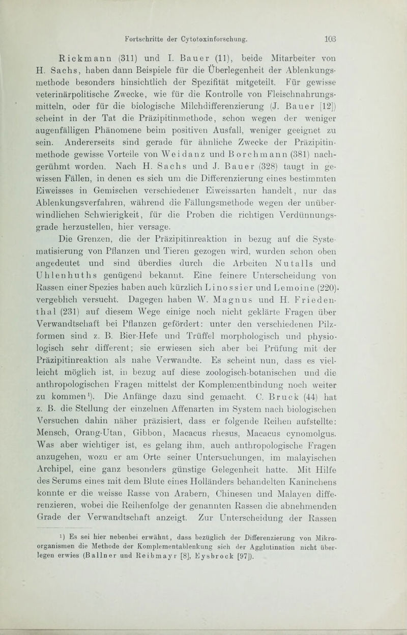 Rickmann (311) und I. Bauer (11), beide Mitarbeiter von H. Sachs, haben dann Beispiele für die Überlegenheit der Ablenkungs- methode besonders hinsichtlich der Spezifität mitgeteilt. Für gewisse veterinärpolitische Zwecke, wie für die Kontrolle von Fleischnahrungs- mitteln, oder für die biologische Milchdifferenzierung (J. Bauer [12]) scheint in der Tat die Präzipitinmethode, schon wegen der weniger augenfälligen Phänomene beim positiven Ausfall, weniger geeignet zu sein. Andererseits sind gerade für ähnliche Zwecke der Präzipitin- methode gewisse Vorteile vonWeidanz und B orchmann (381) nach- gerühmt worden. Nach H. Sachs und J. Bauer (328) taugt in ge- wissen Fällen, in denen es sich um die Differenzierung eines bestimmten Eiweisses in Gemischen verschiedener Eiweissarten handelt, nur das Ablenkungsverfahren, während die Fällungsmethode wegen der unüber- windlichen Schwierigkeit, für die Proben die richtigen Verdünnungs- grade herzustellen, hier versage. Die Grenzen, die der Präzipitinreaktion in bezug auf die Syste- matisierung von Pflanzen und Tieren gezogen wird, wurden schon oben angedeutet und sind überdies durch die Arbeiten Nutalls und Uhlenhuths genügend bekannt. Eine feinere Unterscheidung von Rassen einer Spezies haben auch kürzlich Li nossier undLemoine (220). vergeblich versucht. Dagegen haben W. Magnus und H. Frieden- thal (231) auf diesem Wege einige noch nicht geklärte FTagen über Verwandtschaft bei Pflanzen gefördert: unter den verschiedenen Pilz- formen sind z. B. Bior-Hefe und Trüffel morphologisch und physio- logisch sehr different; sie erwiesen sich aber bei Prüfung mit der Präzipitinreaktion als nahe Verwandte. Es scheint nun, dass es viel- leicht möglich ist, in bezug auf diese zoologisch-botanischen und die anthropologischen Fragen mittelst der Koraplementbindung noch weiter zu kommen ü Die Anfänge dazu sind gemacht. C. Bruck (44) hat z. B. die Stellung der einzelnen Affenarten im System nach biologischen Versuchen dahin näher präzisiert, dass er folgende Reihen aufstellte: Mensch, Orang-Utan, Gibbon, Macacus rhesus, Macacus cynomolgus. Was aber wichtiger ist, es gelang ihm, auch anthropologische Fragen anzugehen, wozu er am Orte seiner Untersuchungen, im malayischen Archipel, eine ganz besonders günstige Gelegenheit hatte. Mit Hilfe des Serums eines mit dem Blute eines Holländers behandelten Kaninchens konnte er die weisse Rasse von Arabern, Chinesen und Malayen diffe- renzieren, wobei die Reihenfolge der genannten Rassen die abnehmenden Grade der Verwandtschaft anzeigt. Zur Unterscheidung der Rassen 1) Es sei hier nebenbei erwähnt, dass bezüglich der Differenzierung von Mikro- organismen die Methode der Komplementablenkung sich der Agglutination nicht über- legen erwies (Ballner und Reibmayr [8], Eysbrock [97J).