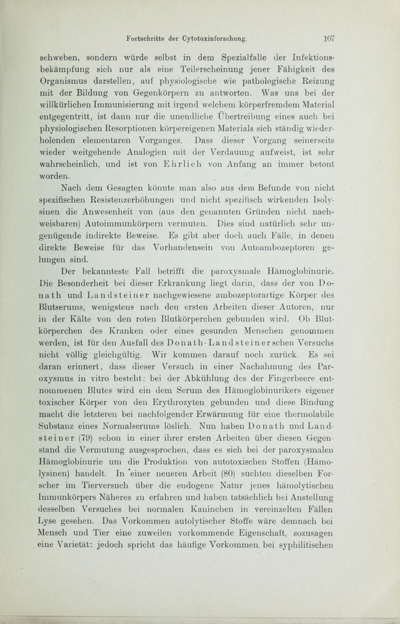 schweben, sondern würde selbst in dem Spezialfalle der Infektions- bekämpfung sieb nur als eine Teilerscbeinung jener Fähigkeit des Organismus darstellen, auf physiologische wie pathologische Reizung mit der Bildung von Gegenkörpern zu antworten. Was uns bei der willkürlichen Immunisierung mit irgend welchem körperfremdem Material entgegentritt, ist dann nur die unendliche Übertreibung eines auch bei physiologischen Resorptionen körpereigenen Materials sich ständig wieder- holenden elementaren Vorganges. Dass dieser Vorgang seinerseits wieder weitgehende Analogien mit der Verdauung aufweist, ist sehr wahrscheinlich, und ist von Ehrlich von Anfang an immer betont worden. Nach dem Gesagten könnte man also aus dem Befunde von nicht spezifischen Resistenzerhöhungen und nicht spezifisch wirkenden Isoly- sinen die Anwesenheit von (aus den genannten Gründen nicht nach- weisbaren) Autoimmunkörpern vermuten. Dies sind natürlich sehi- un- genügende indirekte Beweise. Es gibt aber doch auch Fälle, in denen direkte Beweise für das Vorhandensein von Autoambozeptoren ge- lungen sind. Der bekannteste Fall betrifft die paroxysmale Hämoglobinurie. Die Besonderheit bei dieser Erkrankung liegt darin, dass der von Do- nath und Land st einer nachgewiesene ambozeptorartige Körper des Blutserums, wenigstens nach den ersten Arbeiten dieser Autoren, nur in der Kälte von den roten Blutkörperchen gebunden wird. Ob Blut- körperchen des Kranken oder eines gesunden Menschen genommen werden, ist für den Ausfall des Donath-Land st einer scheu Versuchs nicht völlig gleichgültig. Wir kommen darauf noch zurück. Es sei daran erinnert, dass dieser Versuch in einer Nachahmung des Par- oxysmus in vitro besteht; hei der Abkühlung des der Fingerbeere ent- nommenen Blutes wird ein dem Serum des Hämoglobinurikers eigener toxischer Körper von den Erythrozyten gebunden und diese Bindung macht die letzteren bei nachfolgender Erwärmung für eine thermolabile Substanz eines Normalserums löslich. Nun haben Donath und Land- steiner (79) schon in einer ihrer ersten Arbeiten über diesen Gegen- stand die Vermutung ausgesprochen, dass es sich bei der paroxysmalen Hämoglobinurie um die Produktion von autotoxischen Stoffen (Hämo- lysinen) handelt. In 'einer neueren Arbeit (80) suchten dieselben For- scher im Tierversuch über die endogene Natur jenes hämolytischen Immunkörpers Näheres zu erfahren und haben tatsächlich bei Anstellung desselben Versuches bei normalen Kaninchen in vereinzelten Fällen Lyse gesehen. Das Vorkommen autolytischer Stoffe wäre demnach bei Mensch und Tier eine zuweilen vorkommende Eigenschaft, sozusagen eine Varietät; jedoch spricht das häufige Vorkommen bei syphilitischen