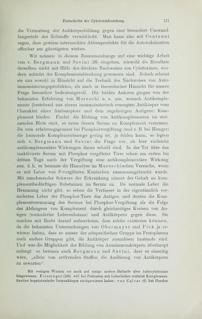 die Vermutung der Antikörperbildung gegen eine besondere Umwand- lungsstufe der Zellstoffe verwirklicht. Man kann also mit Genta nni sagen, dass gewisse intermediäre Abbauprodukte für die Autovakzination offenbar am günstigsten wirken. Wir müssen in diesem Zusammenhänge auf eine wichtige Arbeit von V. Bergmann und Savini (26) eingehen, wiewohl die Resultate derselben nicht mit Hilfe des direkten Nachweises von Cytotoxinen, son- dern mittelst der Komplementablenkung gewonnen sind. Jedoch scheint sie uns sowohl in Hinsicht auf die Technik des Nachweises von Auto- immunisierungsprodukten, als auch in theoretischer Hinsicht für unsere Frage besonders bedeutungsvoll. Die beiden Autoren gingen von der bekannten Erfahrung von Moreschi u. a. aus, wonach Antikomple- mente (bestehend aus einem immunisatorisch erzeugten Antikörper vom Charakter eines Ambozeptors und dem zugehörigen Antigene) Kom- plement binden. Findet die Bildung von Antikomplementen im strö- menden Blute statt, so muss dessen Serum an Komplement verarmen. Da nun erfahrungsgemäss bei Phosphorvergiftung (und z. B. bei Hunger) die humorale Komplementmenge gering ist, ja fehlen kann, so legten sich V. Bergmann und Savini die Frage vor, ob hier vielleicht antikomplementäre Wirkungen daran schuld sind. In der Tat übte das inaktivierte Serum mit Phosphor vergifteter Tiere schon am ersten bis dritten Tage nach der Vergiftung eine antikomplementäre Wirkung aus, d. h. es hemmte die Hämolyse im Moreschi sehen Versuche, wenn es mit Leber von P-vergifteten Kaninchen zusammengebracht wurde. Mit zunehmender Schwere der Erkrankung nimmt der Gehalt an koni- plementbedürftigen Substanzen im Serum zu. Da normale Leber die Hemmung nicht gibt, so sehen die Verfasser in der eigentümlich ver- änderten Leber der Phosphor-Tiere das Antigen und deuten die Kom- plementverarmung des Serums bei Phosphor-Vergiftung als die Folge des Abfangens von Komplement durch gleichzeitiges Kreisen von An- tigen (veränderter Lebersubstanz) und Antikörpern gegen diese. Sie machen mit Recht darauf aufmerksam, dass solche existieren können, da die bekannten Untersuchungen von Obermayer und Pick ja er- wiesen haben, dass es ausser der artspezifischen Gruppe im Protoplasma noch andere Gruppen gibt, die Antikörper auszulösen imstande sind. Und was die Möglichkeit der Bildung von Autoimmunkörpern überhaupt anlangt so betonen auch Bergmann und Savini, dass es einseitig wäre, „allein von artfremden Stoffen die Auslösung von Antikörpern zu erwarten“. Mit wenigen Worten sei noch auf einige andere Befunde über Autocytotoxine hingewiesen. Fi essi n ger (106) will bei Patienten mit Leberleiden mittelst Koinplement- fixation hepatotoxische Immunkörper naebgewiesen haben; van Calcar (6) hat Hunden