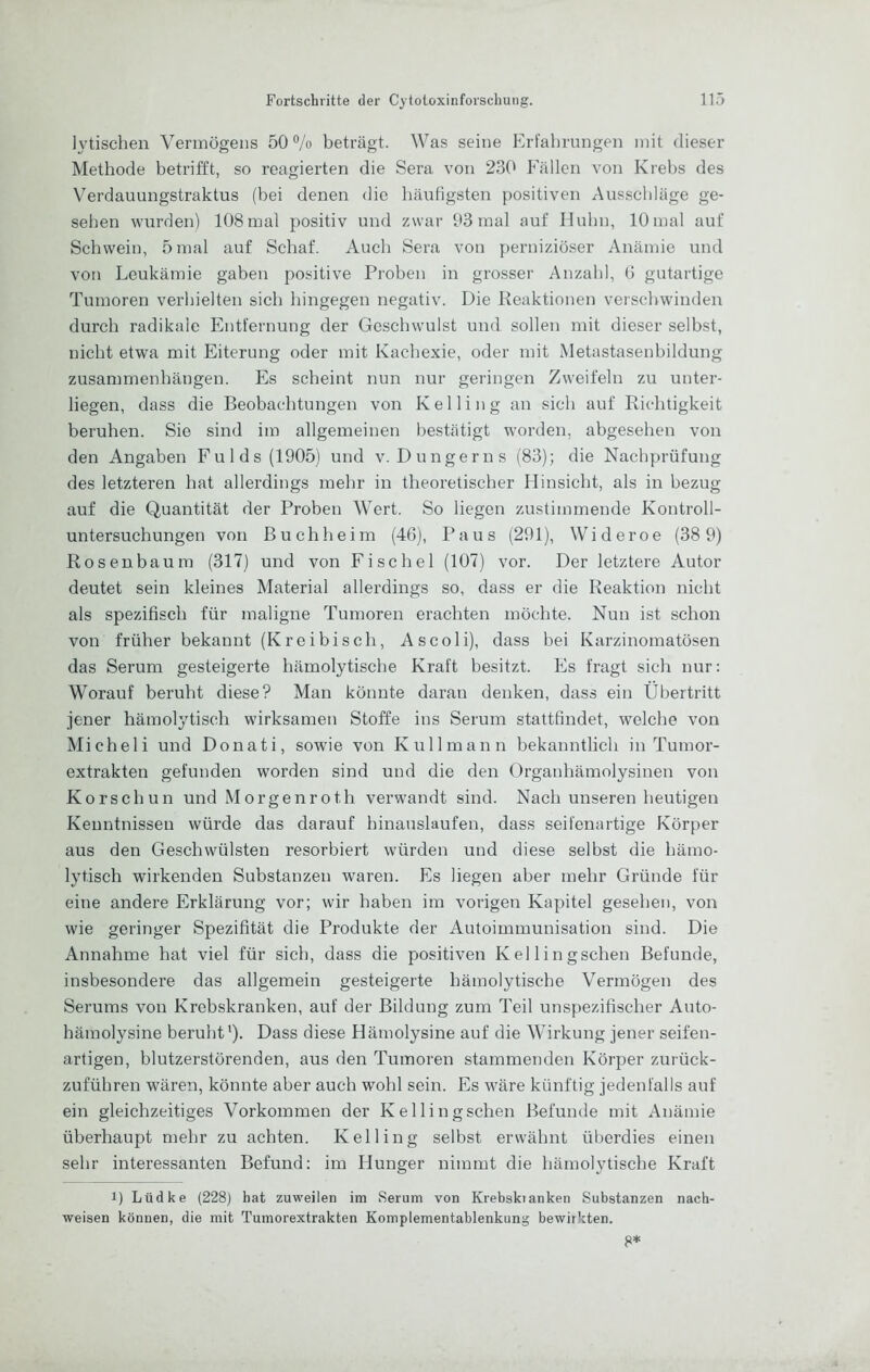 lytischen Vermögens 50% beträgt. Was seine Erfahrungen mit dieser Methode betrifft, so reagierten die Sera von 230 Fällen von Krebs des Verdauungstraktus (bei denen die häufigsten positiven Ausschläge ge- sehen wurden) 108 mal positiv und zwar 03 mal auf IJuhn, 10 mal auf Schwein, 5 mal auf Schaf. Auch Sera von perniziöser Anämie und von Leukämie gaben positive Proben in grosser Anzahl, Ü gutartige Tumoren verhielten sich hingegen negativ. Die Reaktionen verschwinden durch radikale Entfernung der Geschwulst und sollen mit dieser selbst, nicht etwa mit Eiterung oder mit Kachexie, oder mit Metastasenbildung Zusammenhängen. Es scheint nun nur geringen Zweifeln zu unter- liegen, dass die Beobachtungen von Kelling an sich auf Richtigkeit beruhen. Sie sind im allgemeinen bestätigt worden, abgesehen von den Angaben Fulds(1905) und v. Dünger ns (83); die Nachprüfung des letzteren hat allerdings mehr in theoretischer Hinsicht, als in bezug auf die Quantität der Proben Wert. So liegen zustimmende Kontroll- untersuchungen von Buch heim (4G), Paus (291), Wideroe (38 9) Rosenbaum (317) und von Fischei (107) vor. Der letztere Autor deutet sein kleines Material allerdings so, dass er die Reaktion nicht als spezifisch für maligne Tumoren erachten möchte. Nun ist schon von früher bekannt (Kr ei bi sch, As coli), dass bei Karzinomatösen das Serum gesteigerte hämolytische Kraft besitzt. Fs fragt sich nur: Worauf beruht diese? Man könnte daran denken, dass ein Übertritt jener hämolytisch wirksamen Stoffe ins Serum stattfindet, welche von Micheli und Donati, sowie von Kulimann bekanntlich in Tumor- extrakten gefunden worden sind und die den Organhämolysinen von Korschun und Morgenroth verwandt sind. Nach unseren heutigen Kenntnissen würde das darauf hinauslaufen, dass seifenartige Körper aus den Geschwülsten resorbiert würden und diese selbst die hämo- lytisch wirkenden Substanzen waren. Fs liegen aber mehr Gründe für eine andere Erklärung vor; wir haben im vorigen Kapitel gesehen, von wie geringer Spezifität die Produkte der Autoimmunisation sind. Die Annahme hat viel für sich, dass die positiven Kellingschen Befunde, insbesondere das allgemein gesteigerte hämolytische Vermögen des Serums von Krebskranken, auf der Bildung zum Teil unspezifischer Auto- hämolysine beruht'). Dass diese Hämolysine auf die Wirkung jener seifen- artigen, blutzerstörenden, aus den Tumoren stammenden Körper zurück- zuführen wären, könnte aber auch wohl sein. Es wäre künftig jedenfalls auf ein gleichzeitiges Vorkommen der Kellingschen Befunde mit Anämie überhaupt mehr zu achten. Kelling selbst erwähnt überdies einen sehr interessanten Befund: im Hunger nimmt die hämolytische Kraft 1) Lüdke (228) hat zuweilen im Serum von Krebskianken Substanzen nach- weisen können, die mit Tumorextrakten Komplementablenkung bewirkten. {J*