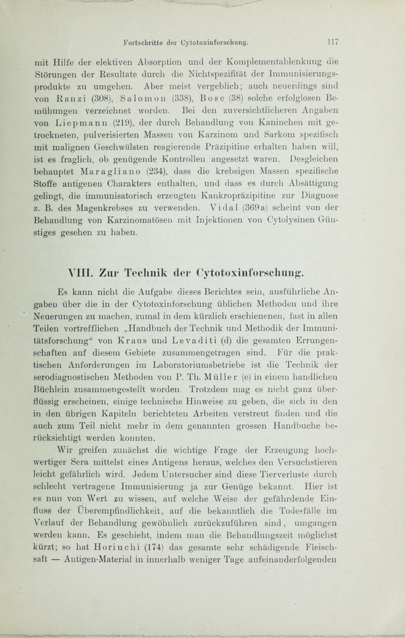 mit Hilfe der elektiven Absorption und der Komplementablenkuug die Störungen der Resultate durch die Nichtspezifitcät der Innnunisierungs- produkte zu umgeben. Aber meist vergeblich; auch neuerdings sind von Ranzi (308), Salomon (338), Bose (38) solche erfolglosen Be- mühungen verzeichnet worden. Bei den zuversichtlicheren Angaben von Liepmann (219), der durch Behandlung von Kaninchen mit ge- trockneten, pulverisierten Massen von Karzinom und Sarkom spezifisch mit malignen Geschwülsten reagierende Präzipitine erhalten haben will, ist es fraglich, ob genügende Kontrollen augesetzt waren. Desgleichen behauptet Maragliauo (234), dass die krebsigen Massen spezifische Stoffe autigenen Charakters enthalten, und dass es durch Absättigung gelingt, die immunisatorisch erzeugten Kankropräzipitine zur Diagnose z. B. des Magenkrebses zu verwenden. Vidal (369a) scheint von der Behandlung von Karzinomatösen mit Injektionen von Cytolysinen Gün- stiges gesehen zu haben. VIII. Zur Technik der (lytotoxiiiforscluiiig-. Es kann nicht die Aufgabe dieses Berichtes sein, ausführliche An- gaben über die in der Cytotoxinforschung üblichen Methoden und ihre Neuerungen zu machen, zumal in dem kürzlich erschienenen, fast in allen Teilen vortrefflichen „Handbuch der Technik und Methodik der Immuni- tätsforschung“ von Kraus und Levaditi (d) die gesamten Errungen- schaften auf diesem Gebiete zusammengetragen sind. Für die prak- tischen Anforderungen im Laboratoriumsbetriebe ist die Technik der serodiagnostischen Methoden von P. Th. Müller (e) in einem handlichen Büchlein zusaminengestellt worden. Trotzdem mag es nicht ganz über- flüssig erscheinen, einige technische Hinweise zu geben, die sich in den in den übrigen Kapiteln berichteten Arbeiten verstreut finden und die auch zum Teil nicht mehr in dem genannten grossen Handbuche be- rücksichtigt werden konnten. Wir greifen zunächst die wichtige Frage der Erzeugung hoch- wertiger Sera mittelst eines Antigens heraus, welches den Versuchstieren leicht gefährlich wird. Jedem Untersucher sind diese Tierverluste durch schlecht vertragene Immunisierung ja zur Genüge bekannt. Hier ist es nun von Wert zu wissen, auf welche Weise der gefährdende Ein- fluss der Überempfindlichkeit, auf die bekanntlich die Todesfälle im Verlauf der Behandlung gewöhnlich zurückzuführen sind, umgangen werden kann. Es geschieht, indem man die Behandlungszeit möglichst kürzt; so hat Horiuchi (174) das gesamte sehr schädigende Fleisch- saft — Antigen-Material in innerhalb weniger Tage aufeinanderfolgenden