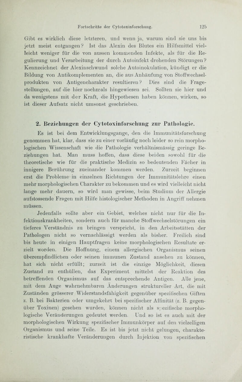 Gibt es wirklich diese letzteren, und wenn ja, warum sind sie uns bis jetzt meist entgangen? Ist das Alexin des Blutes ein Hilfsmittel viel- leicht weniger für die von aussen kommenden Infekte, als für die Re- gulierung und Verarbeitung der durch Autoinfekt drohenden Störungen? Kennzeichnet der Alexinscbwund solche Autoinokulation, kündigt er die Bildung von Antikomplementen an, die aus Anhäufung von Stoffwechsel- produkten von Antigencharakter resultieren? Dies sind die Frage- stellungen, auf die hier nochmals hingewiesen sei. Sollten sie hier und da wenigstens mit der Kraft, die Hypothesen haben können, wirken, so ist dieser Aufsatz nicht umsonst geschrieben. 2. Bezieliimgeii der Cytotoxinforschung zur Pathologie, Es ist bei dem Entwicklungsgänge, den die Immunitätsforschung genommen hat, klar, dass sie zu einer vorläufig noch leider so rein morpho- logischen Wissenschaft wie die Pathologie verhältnismässig geringe Be- ziehungen hat. Man muss hoffen, dass diese beiden sowohl für die theoretische wie für die praktische Medizin so bedeutenden Fächer in innigere Berührung zueinander kommen werden. Zurzeit beginnen erst die Probleme in einzelnen Richtungen der Immunitätslebre einen mehr morphologischen Charakter zu bekommen und es wird vielleicht nicht lange mehr dauern, so wird man gewisse, beim Studium der Allergie aufstossende Fragen mit Hilfe histologischer Methoden in Angriff nehmen müssen. Jedenfalls sollte aber ein Gebiet, welches nicht nur für die In- fektionskrankheiten, sondern auch für manche Stoffwechselstörungen ein tieferes Verständnis zu bringen verspricht, in den Arbeitsstätten der Pathologen nicht so vernachlässigt werden als bisher. Freilich sind bis heute in einigen Hauptfragen keine morphologischen Resultate er- zielt worden. Die Hoffnung, einem allergischen Organismus seinen überempfindliclien oder seinen immunen Zustand ansehen zu können, hat sich nicht erfüllt; zurzeit ist die einzige Möglichkeit, diesen Zustand zu enthüllen, das Experiment mittelst der Reaktion des betreffenden Organismus auf das entsprechende Antigen. Alle jene, mit dem Auge wahrnehmbaren Änderungen struktureller Art, die mit Zuständen grösserer Widerstandsfähigkeit gegenüber spezifischen Giften z. B. bei Bakterien oder umgekehrt bei spezifischer Affinität (z. B. gegen- über Toxinen) gesehen wurden, können nicht als s;;ezifische morpho- logische Veränderungen gedeutet werden. Und so ist es auch mit der morphologischen Wirkung spezifischer Immunkörper auf den vielzelligen Organismus und seine Teile. Es ist bis jetzt nicht gelungen, charakte- ristische krankhafte Veränderungen durch Injektion von spezifischen