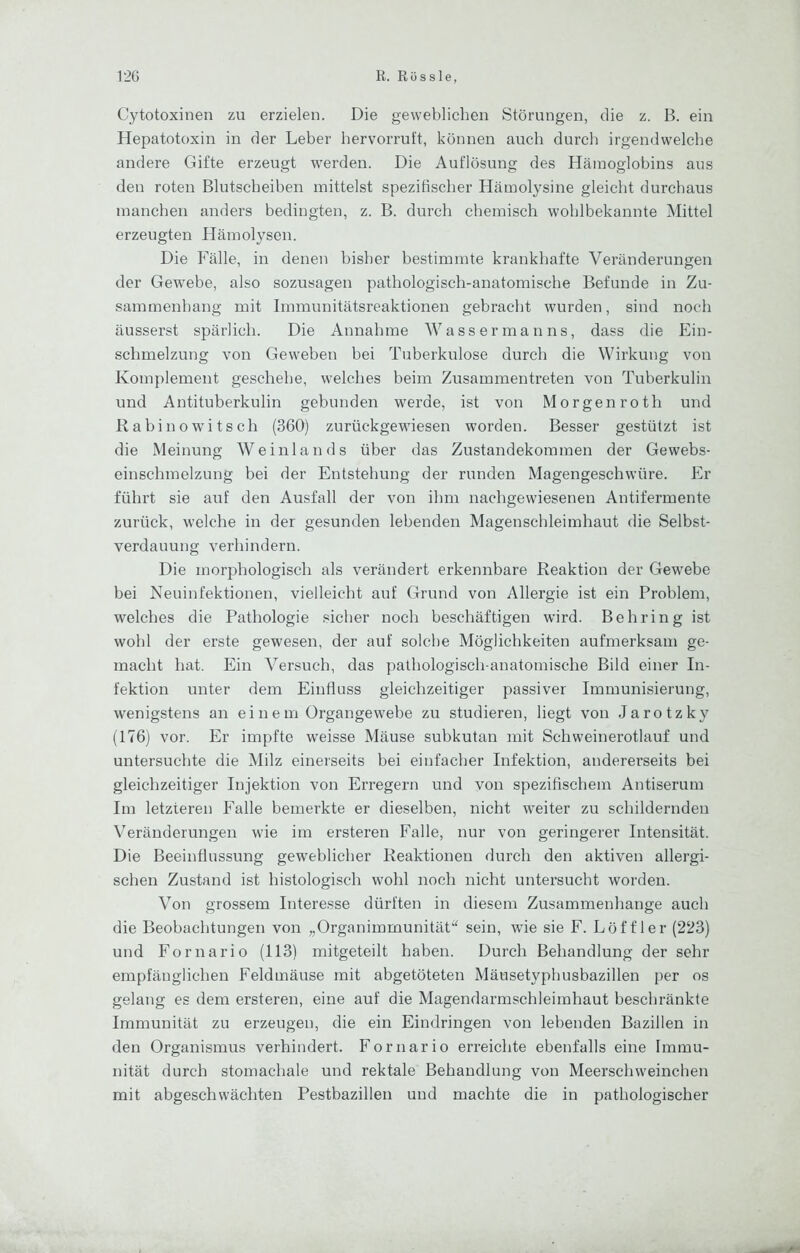 Cytotoxinen zu erzielen. Die geweblichen Störungen, die z. B. ein Hepatotoxin in der Leber hervorruft, können auch durch irgendwelche andere Gifte erzeugt werden. Die Auflösung des Hämoglobins aus den roten Blutscheihen mittelst spezifischer Hämolysine gleicht durchaus manchen anders bedingten, z. B. durch chemisch wohlbekannte Mittel erzeugten Hämolysen. Die Fälle, in denen bisher bestimmte krankhafte Veränderungen der Gewebe, also sozusagen pathologisch-anatomische Befunde in Zu- sammenhang mit Immunitätsreaktionen gebracht wurden, sind noch äusserst spärlich. Die Annahme Wassermanns, dass die Ein- schmelzung von Geweben bei Tuberkulose durch die Wirkung von Komplement geschehe, welches beim Zusammentreten von Tuberkulin und Antituberkulin gebunden werde, ist von Morgen roth und Rabinowitsch (360) zurückgewiesen worden. Besser gestützt ist die Meinung Weinlands über das Zustandekommen der Gewebs- einschmelzung bei der Entstehung der runden Magengeschwüre. Er führt sie auf den Ausfall der von ihm nachgewiesenen Antifermente zurück, welche in der gesunden lebenden Magenschleimhaut die Selbst- verdauung verhindern. Die morphologisch als verändert erkennbare Reaktion der Gewebe hei Neuinfektionen, vielleicht auf Grund von Allergie ist ein Problem, welches die Pathologie sicher noch beschäftigen wird. Behring ist wohl der erste gewesen, der auf solche Möglichkeiten aufmerksam ge- macht hat. Ein Versuch, das pathologisch-anatomische Bild einer In- fektion unter dem Einfluss gleichzeitiger passiver Immunisierung, wenigstens an ei n e m ürgangewebe zu studieren, liegt von Jarotzky (176) vor. Er impfte weisse Mäuse subkutan mit Schweinerotlauf und untersuchte die Milz einerseits bei einfacher Infektion, andererseits bei gleichzeitiger Injektion von Erregern und von spezifischem Antiserum Im letzteren Falle bemerkte er dieselben, nicht weiter zu schildernden Veränderungen wie im ersteren Falle, nur von geringerer Intensität. Die Beeinflussung geweblicher Reaktionen durch den aktiven allergi- schen Zustand ist histologisch wohl noch nicht untersucht worden. Von grossem Interesse dürften in diesem Zusammenhänge auch die Beobachtungen von „Organimmunität“ sein, wie sie F. Löffler (223) und Fornario (113) mitgeteilt haben. Durch Behandlung der sehr empfänglichen Feldmäuse mit abgetöteten Mäusetyphusbazillen per os gelang es dem ersteren, eine auf die Magendarmschleimhaut beschränkte Immunität zu erzeugen, die ein Eindringen von lebenden Bazillen in den Organismus verhindert. Fornario erreichte ebenfalls eine Immu- nität durch stomachale und rektale Behandlung von Meerschweinchen mit abgeschwächten Pesthazillen und machte die in pathologischer